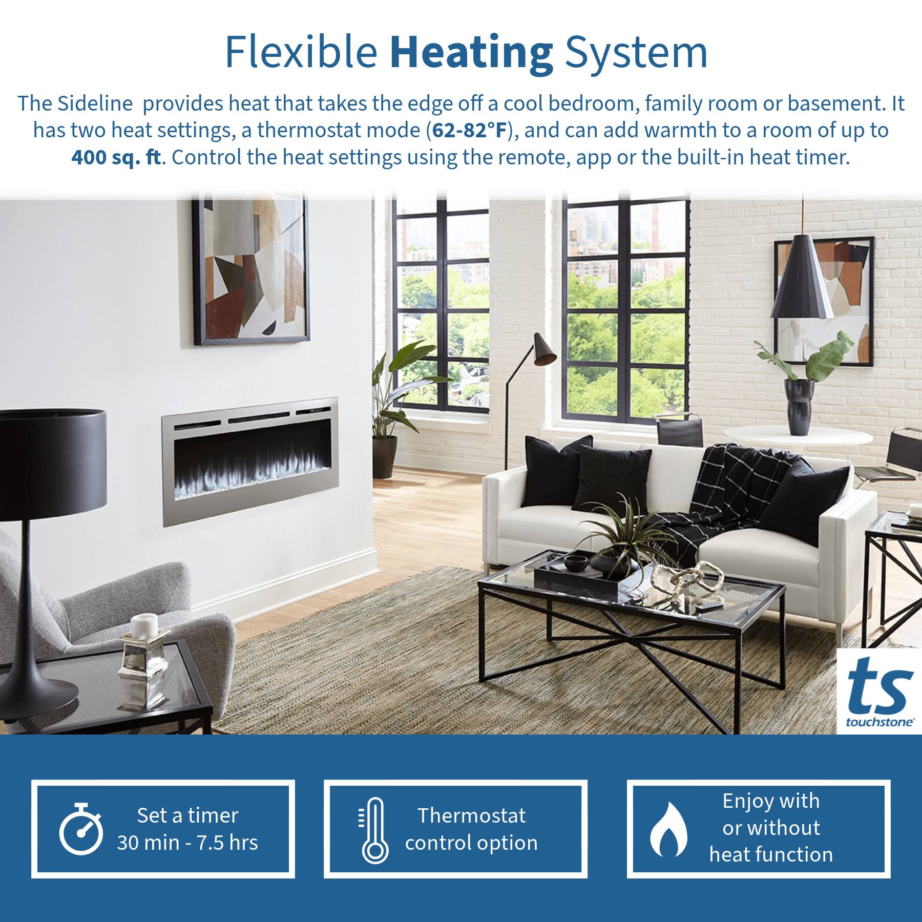 Flexible Heating System

The Sideline provides heat that takes the edge off a cool bedroom, family room or basement. It has two heat settings, a thermostat mode (62-82°F), and can add warmth to a room of up to 400 sq. ft. Control the heat settings using the remote, app or the built-in heat timer.

- Set a timer 30 min - 7.5 hrs
- Thermostat control option
- Enjoy with or without heat function