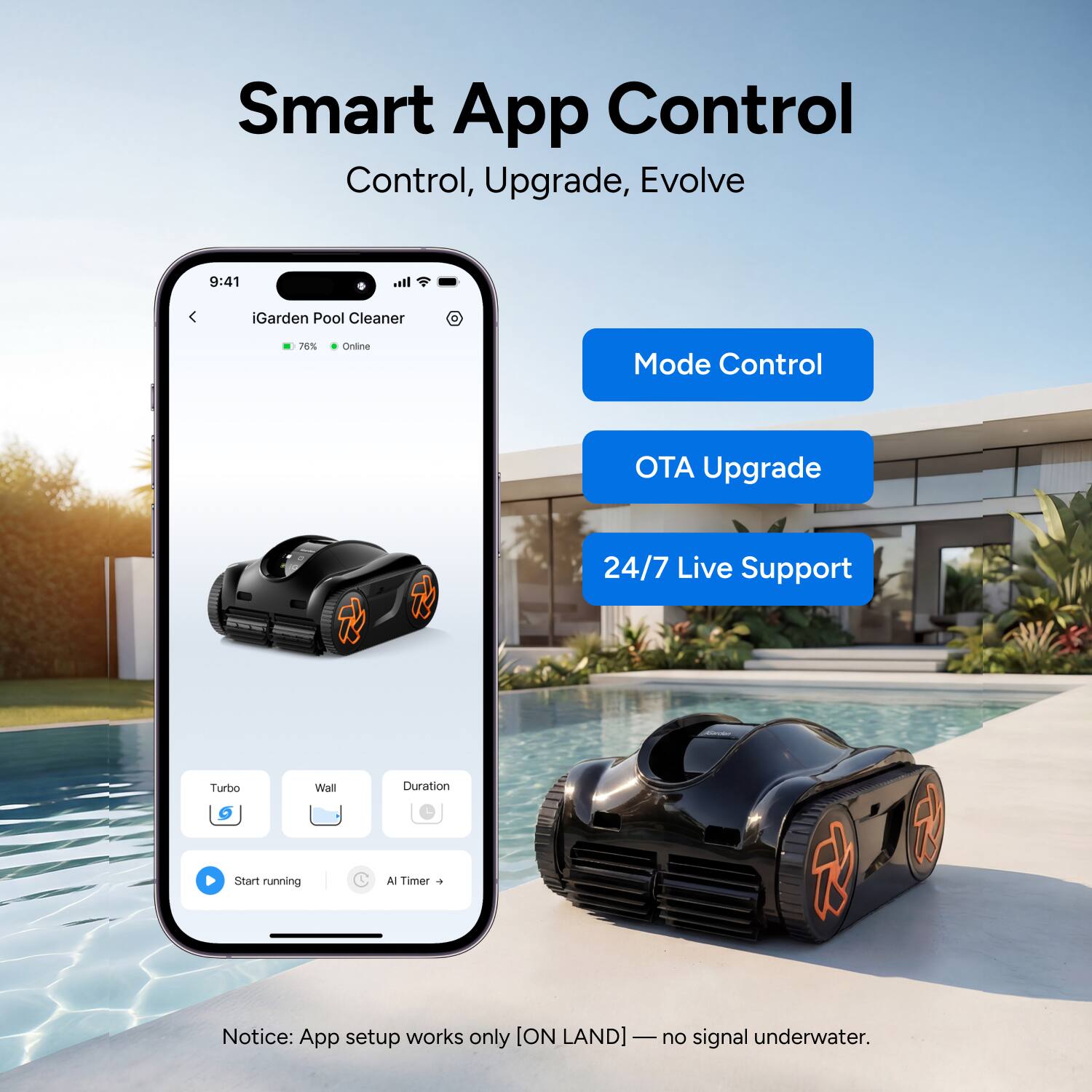 Smart App Control  
Control, Upgrade, Evolve  

iGarden Pool Cleaner  
76% Online  

Mode Control  
OTA Upgrade  
24/7 Live Support  

Turbo  
Wall  
Duration  

Start running  
AI Timer  

Notice: App setup works only [ON LAND] — no signal underwater.