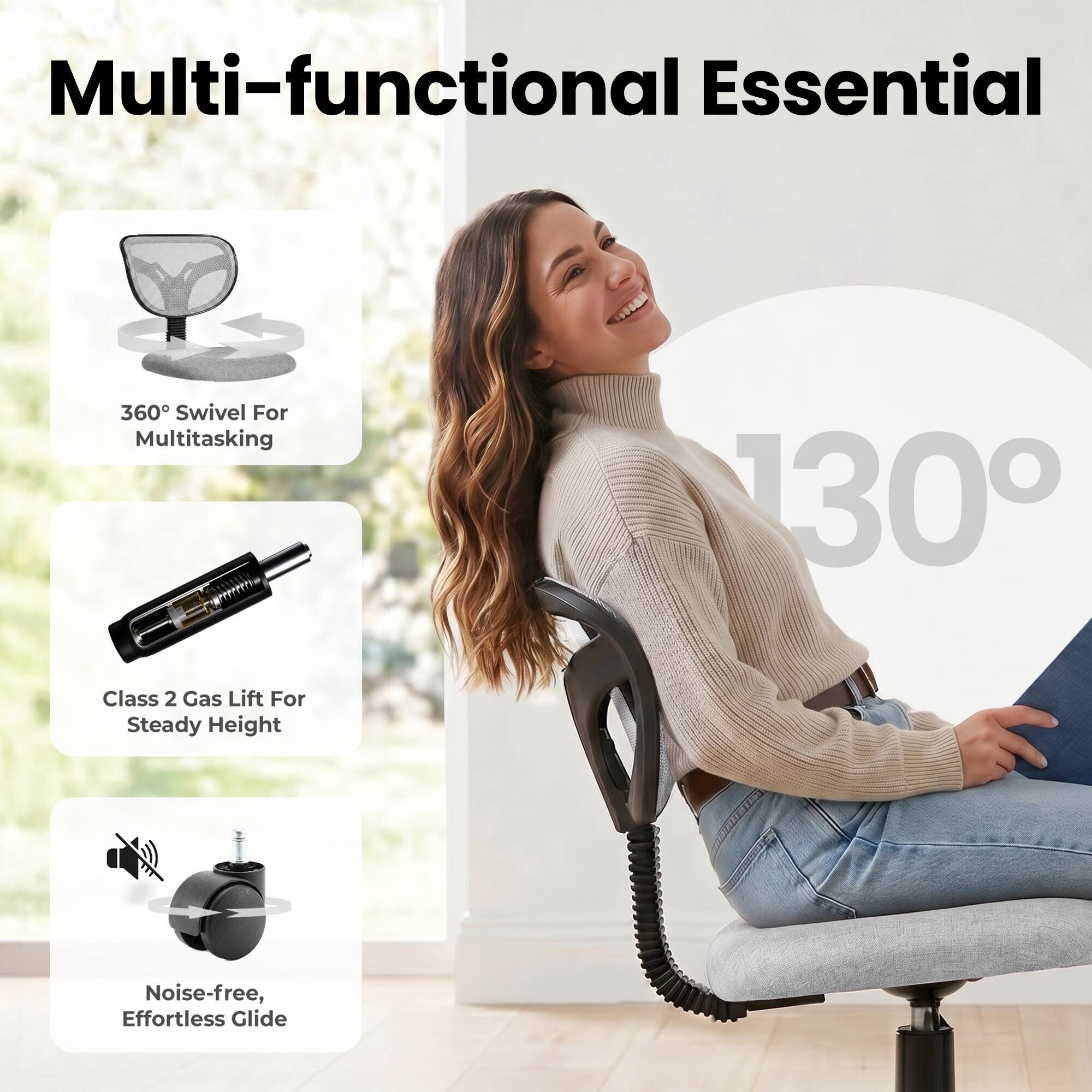 Multi-functional Essential

360° Swivel For Multitasking

130°

Class 2 Gas Lift For Steady Height

Noise-free, Effortless Glide