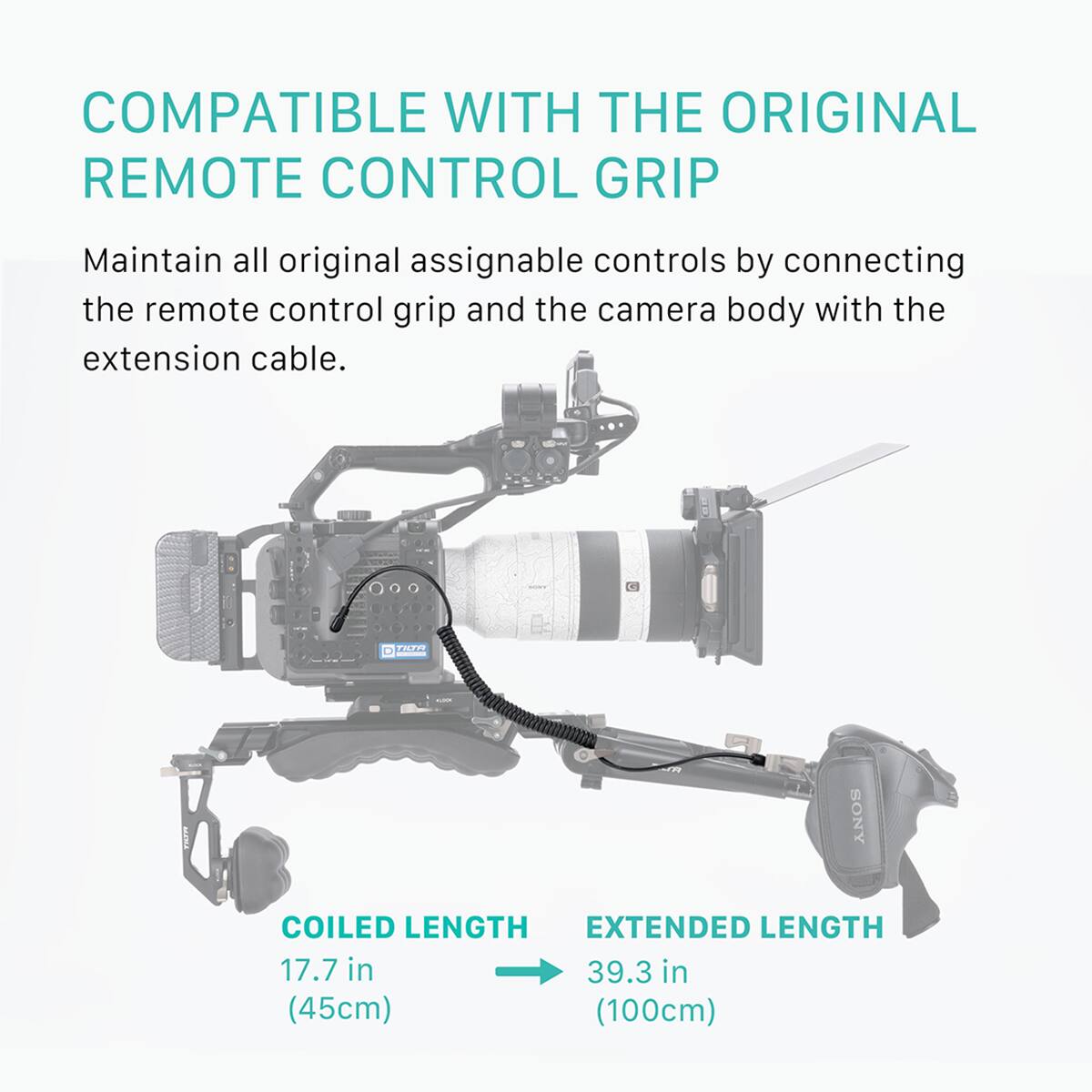 COMPATIBLE WITH THE ORIGINAL REMOTE CONTROL GRIP

Maintain all original assignable controls by connecting the remote control grip and the camera body with the extension cable.

COILED LENGTH
17.7 in (45cm)

EXTENDED LENGTH
39.3 in (100cm)