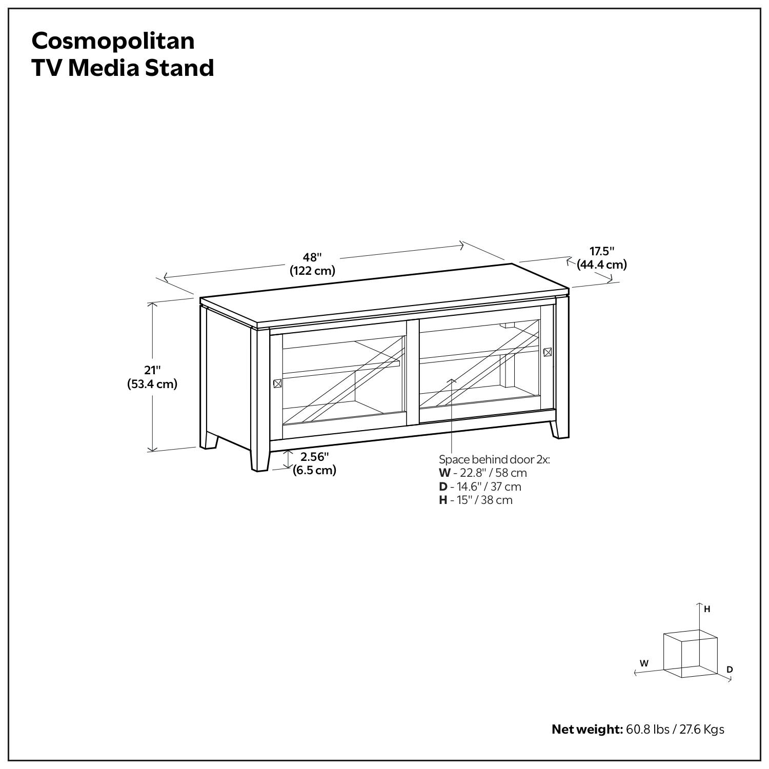 Cosmopolitan TV Media Stand  
48" (122 cm)  
17.5" (44.4 cm)  
21" (53.4 cm)  
2.56" (6.5 cm)  
Space behind door 2x:  
W 22.8" / 58 cm  
D 14.6" / 37 cm  
H 15" / 38 cm  
Net weight: 60.8 lbs / 27.6 Kgs
