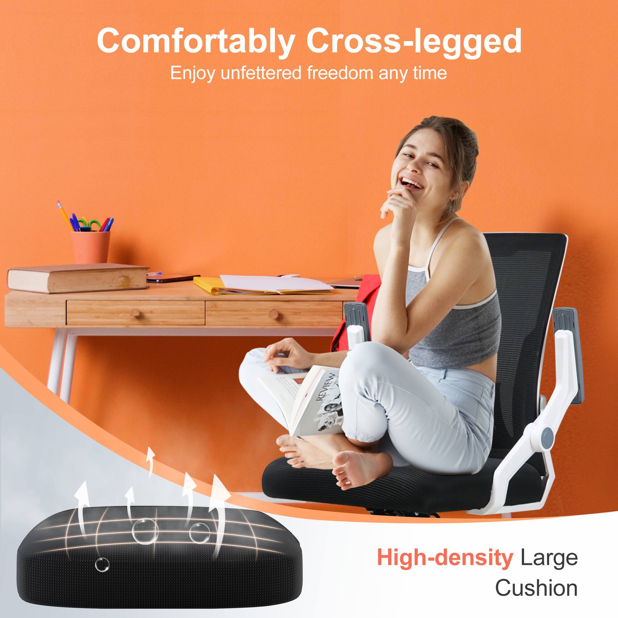 Comfortably Cross-legged  
Enjoy unfettered freedom any time  

High-density Large Cushion