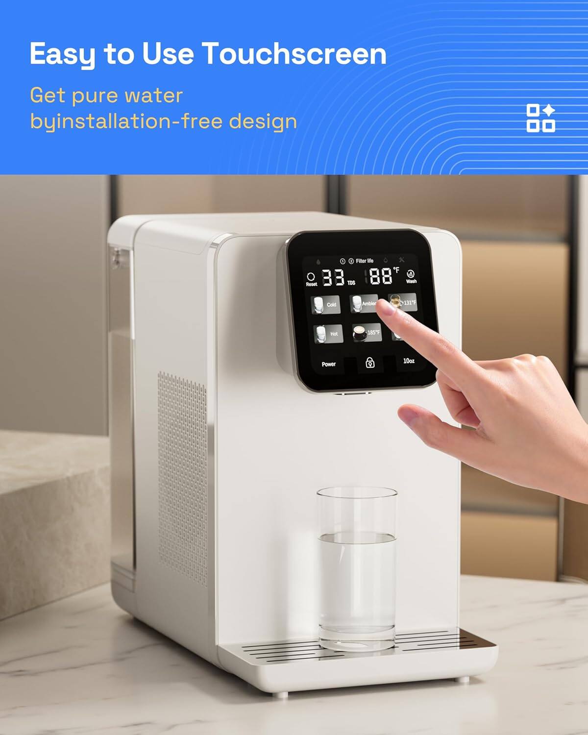 Easy to Use Touchscreen  
Get pure water by installation-free design