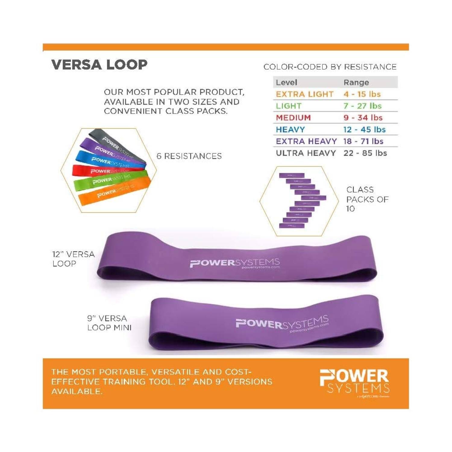 **Versa Loop**

Our most popular product, available in two sizes and convenient class packs.

**Color-Coded by Resistance**

- **Extra Light**: 4 - 15 lbs
- **Light**: 7 - 27 lbs
- **Medium**: 9 - 34 lbs
- **Heavy**: 12 - 45 lbs
- **Extra Heavy**: 18 - 71 lbs
- **Ultra Heavy**: 22 - 85 lbs

**6 Resistances**

**Class Packs of 10**

**12" Versa Loop**

**9" Versa Loop Mini**

The most portable, versatile, and cost-effective training tool. 12" and 9" versions available.

Power Systems
