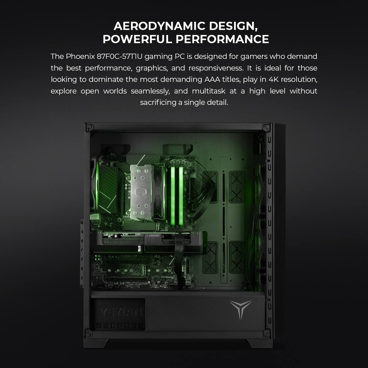 AERODYNAMIC DESIGN, POWERFUL PERFORMANCE

The Phoenix 87FOC-57T1U gaming PC is designed for gamers who demand the best performance, graphics, and responsiveness. It is ideal for those looking to dominate the most demanding AAA titles, play in 4K resolution, explore open worlds seamlessly, and multitask at a high level without sacrificing a single detail.
