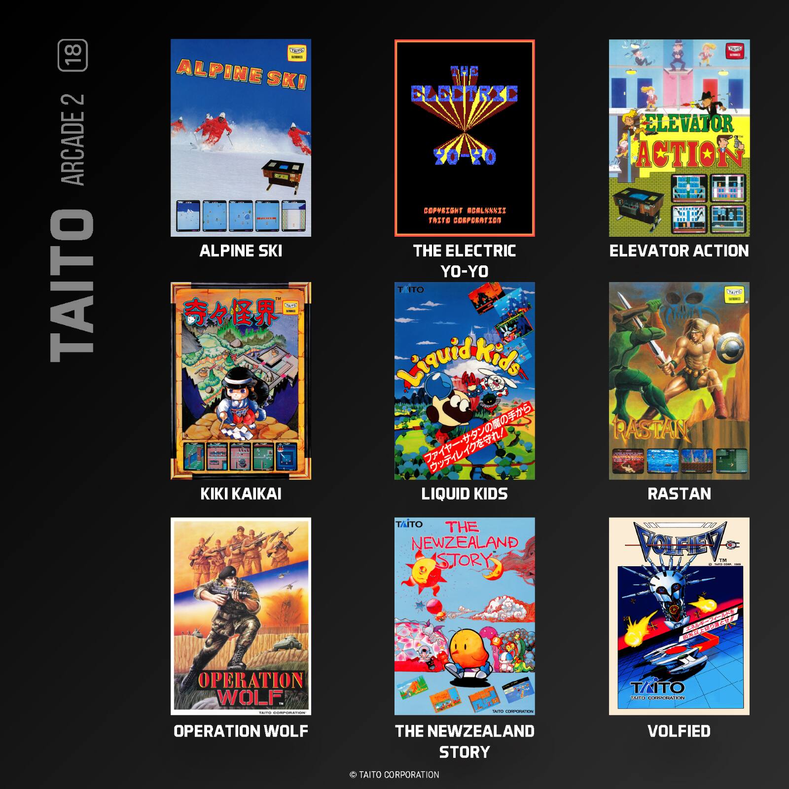 18 2 ARCADE TAITO

- ALPINE SKI
- THE ELECTRIC YO-YO
- ELEVATOR ACTION
- KIKI KAIKAI
- LIQUID KIDS
- RASTAN
- OPERATION WOLF
- THE NEWZEALAND STORY
- VOLFIED

TAITO CORPORATION