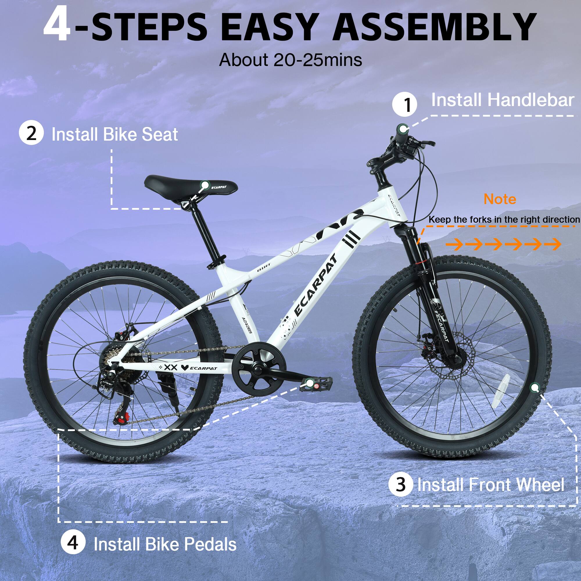 4-STEPS EASY ASSEMBLY  
About 20-25mins  

1. Install Handlebar  
2. Install Bike Seat  
3. Install Front Wheel  
4. Install Bike Pedals  

Note: Keep the forks in the right direction