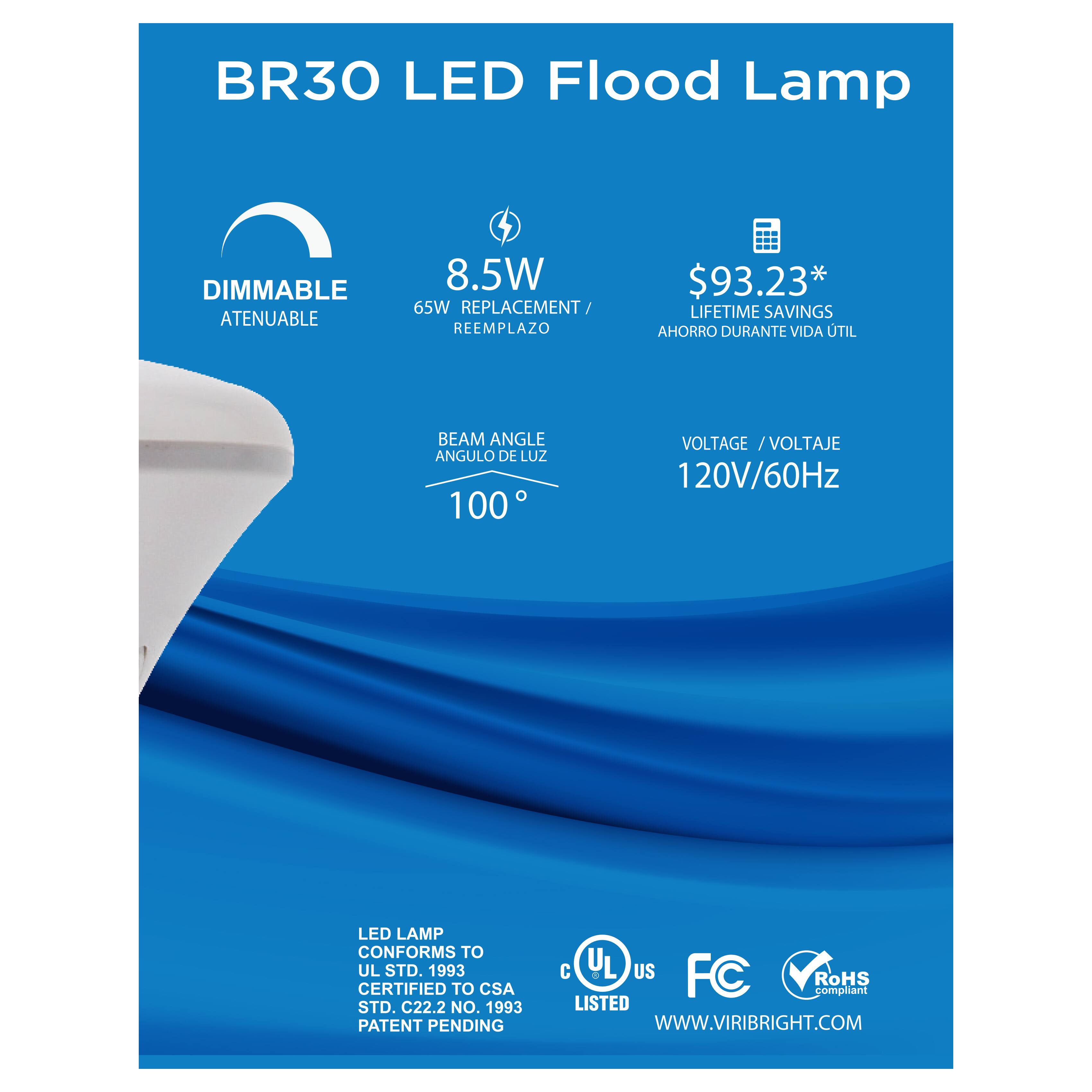 BR30 LED Flood Lamp  
DIMMABLE ATENUABLE  
8.5W  
65W REPLACEMENT REEMPLAZO  
$93.23*  
LIFETIME SAVINGS AHORRO DURANTE VIDA UTIL  
TIL BEAM ANGLE ANGULO DE LUZ 100°  
VOLTAGE / VOLTAJE 120V/60Hz  
LED LAMP CONFORMS TO UL STD. 1993  
CERTIFIED TO CSA STD. C22.2 NO. 1993  
PATENT PENDING  
C UL US FC RoHS compliant  
LISTED  
WWW.VIRIBRIGHT.COM