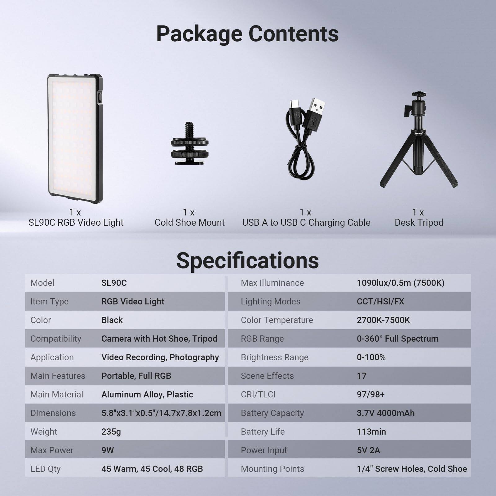 Package Contents  
1 x SL90C RGB Video Light  
1 x Cold Shoe Mount  
1 x USB A to USB C Charging Cable  
1 x Desk Tripod  

Model Specifications  
SL90C  
- Max Illuminance: 1090lux/0.5m (7500K)  
- Item Type: RGB Video Light  
- Lighting Modes: CCT/HSI/FX  
- Color: Black  
- Color Temperature: 2700K-7500K  
- Compatibility: Camera with Hot Shoe, Tripod  
- RGB Range: 0-360° Full Spectrum  
- Application: Video Recording, Photography  
- Brightness Range: 0-100%  
- Main Features: Portable, Full RGB  
- Main Material: Aluminum Alloy, Plastic  
- CRI/TLCI: 97/98+  
- Dimensions: 5.8"x3.1"x0.5"/14.7x7.8x1.2cm  
- Weight: 235g  
- Max Power: 9W  
- LED Qty: 45 Warm, 45 Cool, 48 RGB  
- Mounting