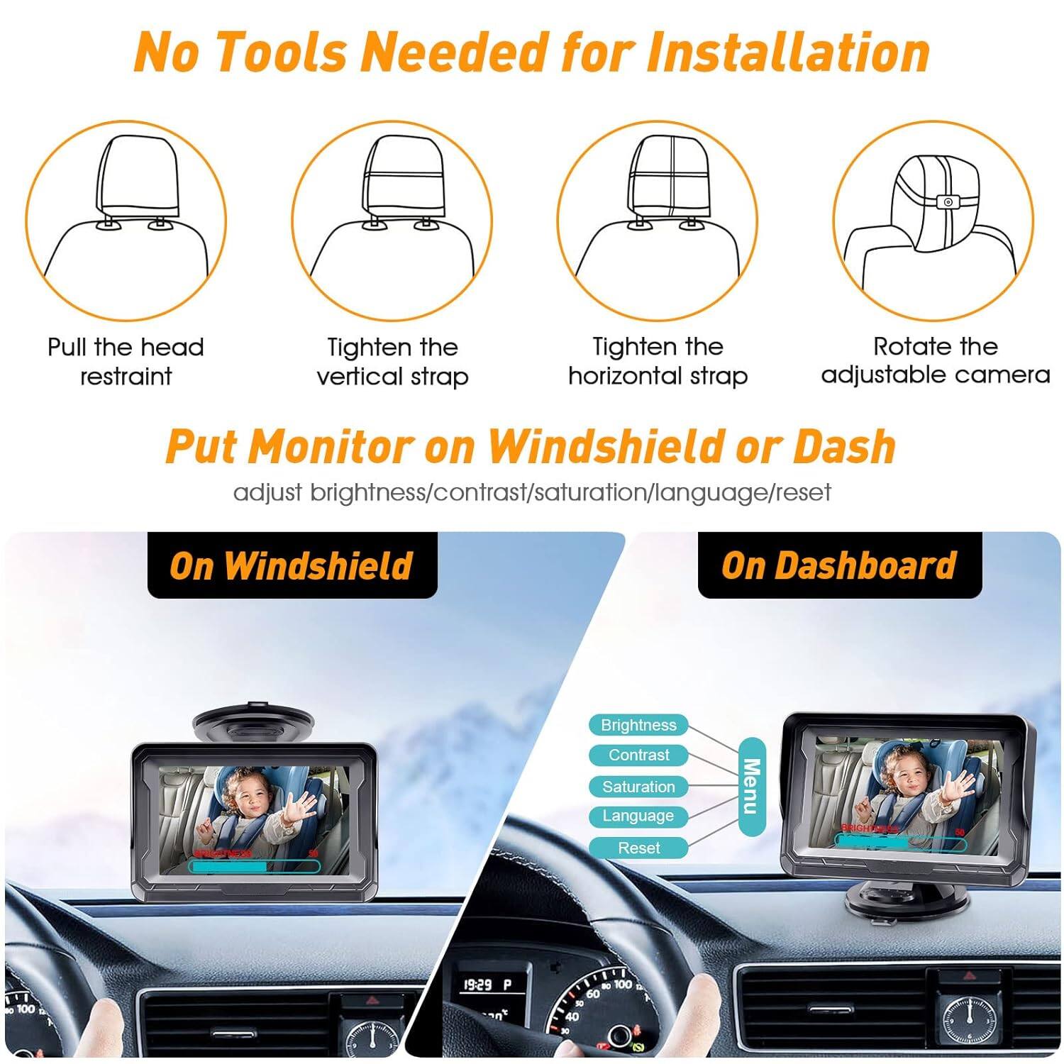 No Tools Needed for Installation

- Pull the head restraint
- Tighten the vertical strap
- Tighten the horizontal strap
- Rotate the adjustable camera

Put Monitor on Windshield or Dash
adjust brightness/contrast/saturation/language/reset

On Windshield
On Dashboard

Brightness
Contrast
Saturation
Language
Reset

Menu

100
19:29 P
100
60
40
8