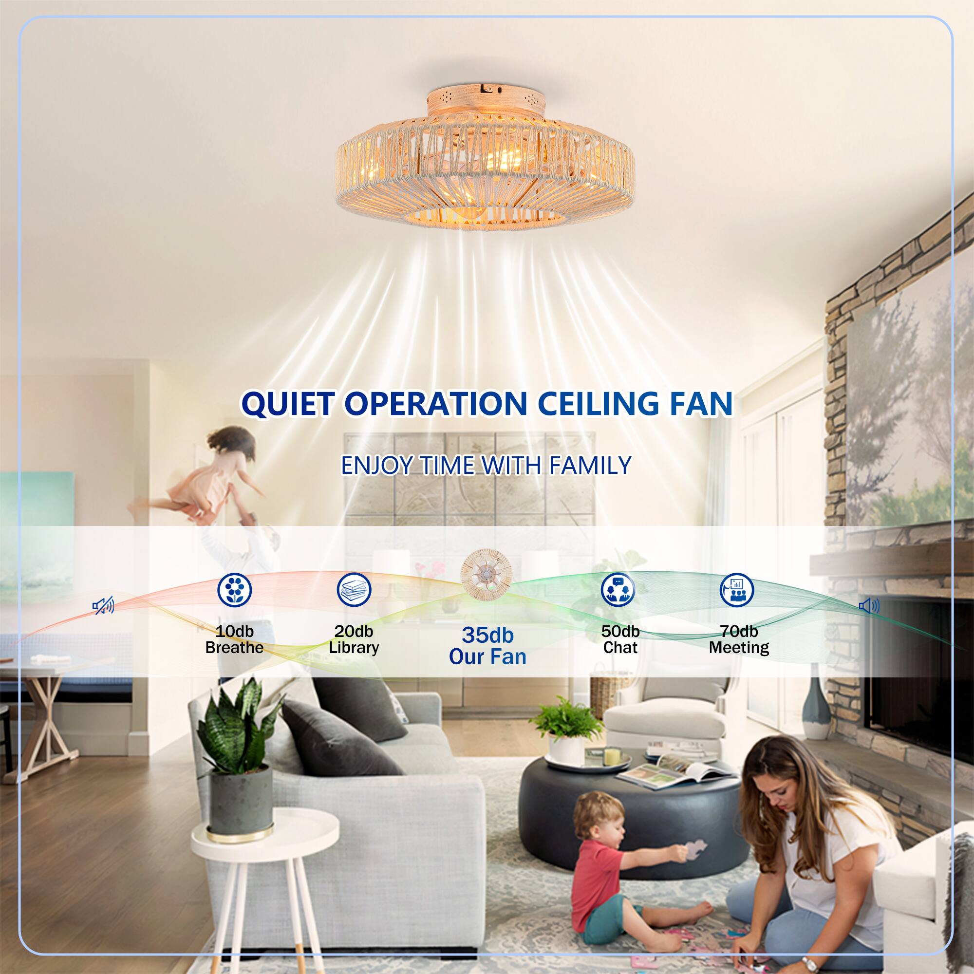 QUIET OPERATION CEILING FAN  
ENJOY TIME WITH FAMILY  

10db Breathe  
20db Library  
35db Our Fan  
50db Chat  
70db Meeting