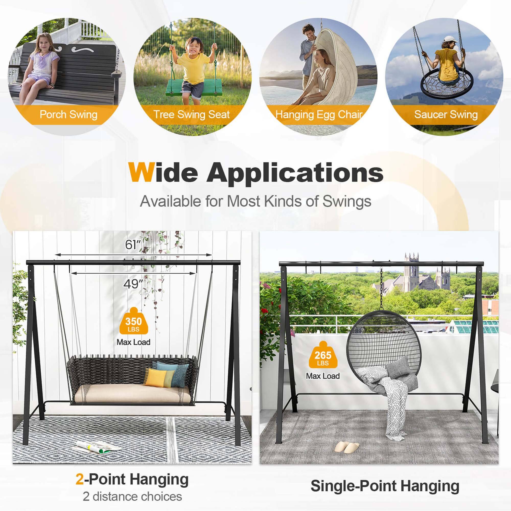 Porch Swing  
Tree Swing Seat  
Hanging Egg Chair  
Saucer Swing  

Wide Applications  
Available for Most Kinds of Swings  

61"  
49"  
350 LBS Max Load  
265 LBS Max Load  

2-Point Hanging  
2 distance choices  

Single-Point Hanging
