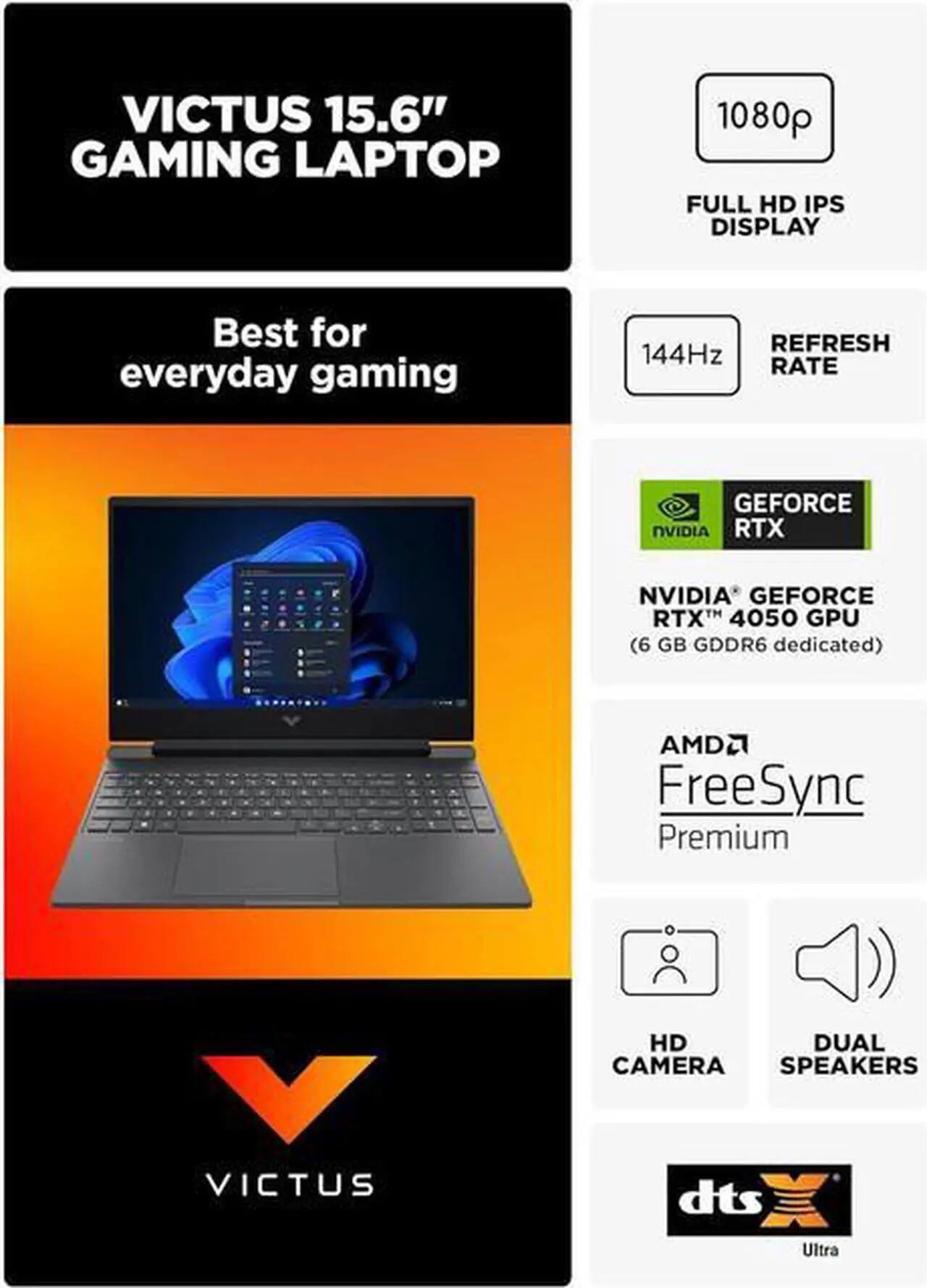 VICTUS 15.6" GAMING LAPTOP  
1080p FULL HD IPS DISPLAY  
Best for everyday gaming  
REFRESH RATE 144Hz  
NVIDIA GEFORCE RTX 4050 GPU (6 GB GDDR6 dedicated)  
AMD FreeSync Premium  
HD DUAL CAMERA  
SPEAKERS  
dts Ultra
