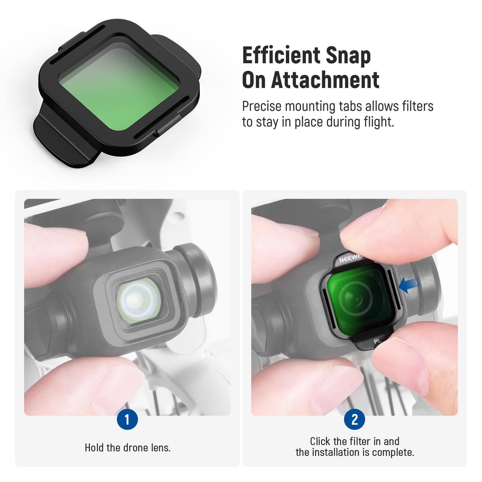 Efficient Snap On Attachment  
Precise mounting tabs allow filters to stay in place during flight.

1. Hold the drone lens.
2. Click the filter in and the installation is complete.