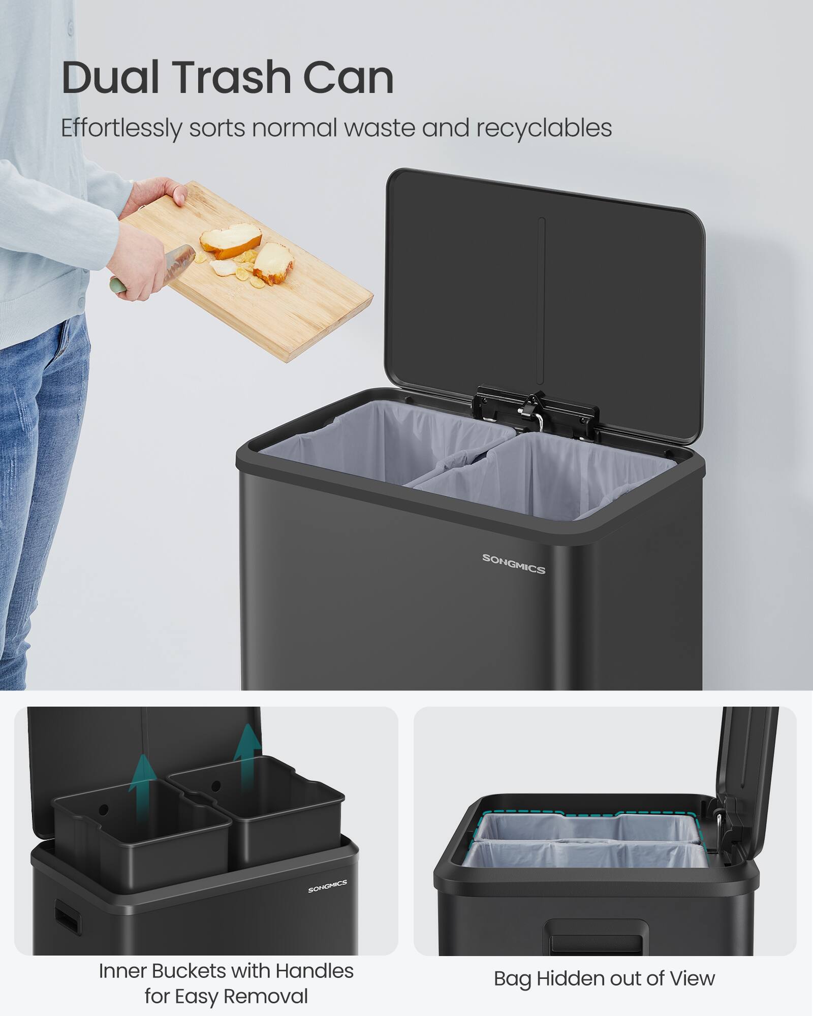 Dual Trash Can Effortlessly sorts normal waste and recyclables  
SONGMICS  
SONGONICS  
Inner Buckets with Handles for Easy Removal  
Bag Hidden out of View