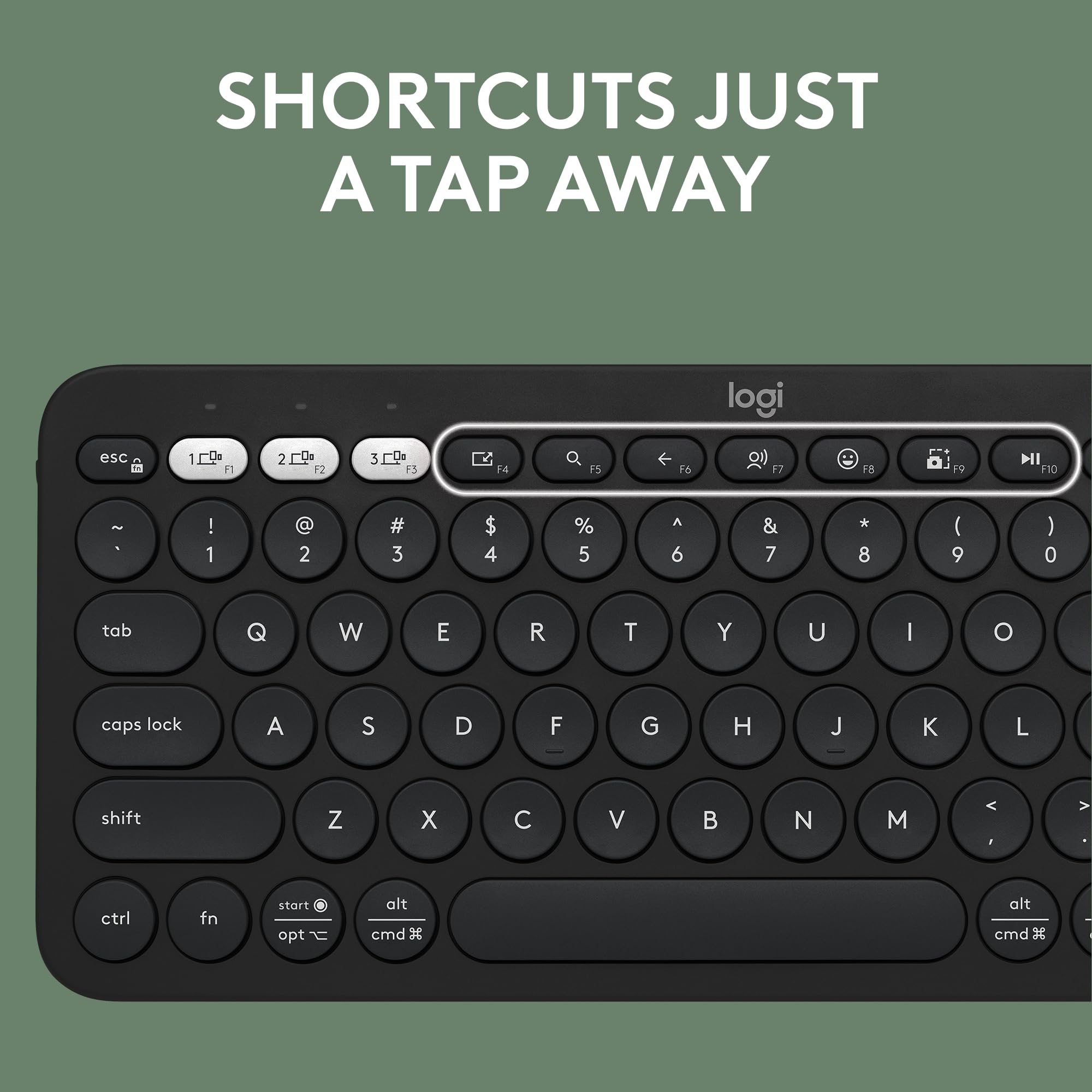 SHORTCUTS JUST A TAP AWAY

logi

esc 1 F1 2 F2 3 F3 F4 4 F5 F6 F7 F8 F9 F10

! 1 @ 2 # 3 $ 4 % 5 ^ 6 & 7 * 8 ( 9 ) 0

tab Q W E R T Y U I O

caps lock A S D F G H J K L

shift Z X C V B N M

ctrl fn start opt alt cmd

alt cmd