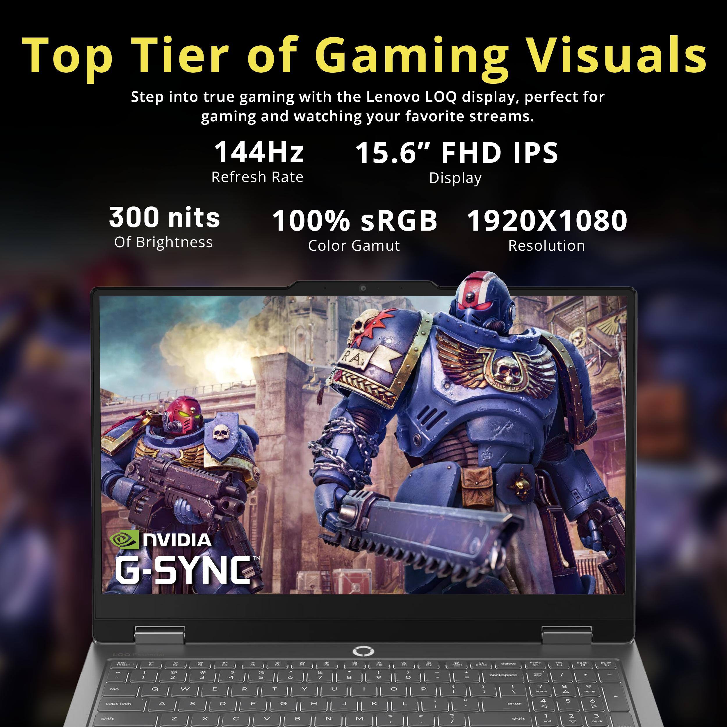 Top Tier of Gaming Visuals  
Step into true gaming with the Lenovo LOQ display, perfect for gaming and watching your favorite streams.  
144Hz 15.6" FHD IPS Refresh Rate Display  
300 nits Of Brightness  
100% sRGB 1920X1080 Color Gamut Resolution  
NVIDIA G-SYNC