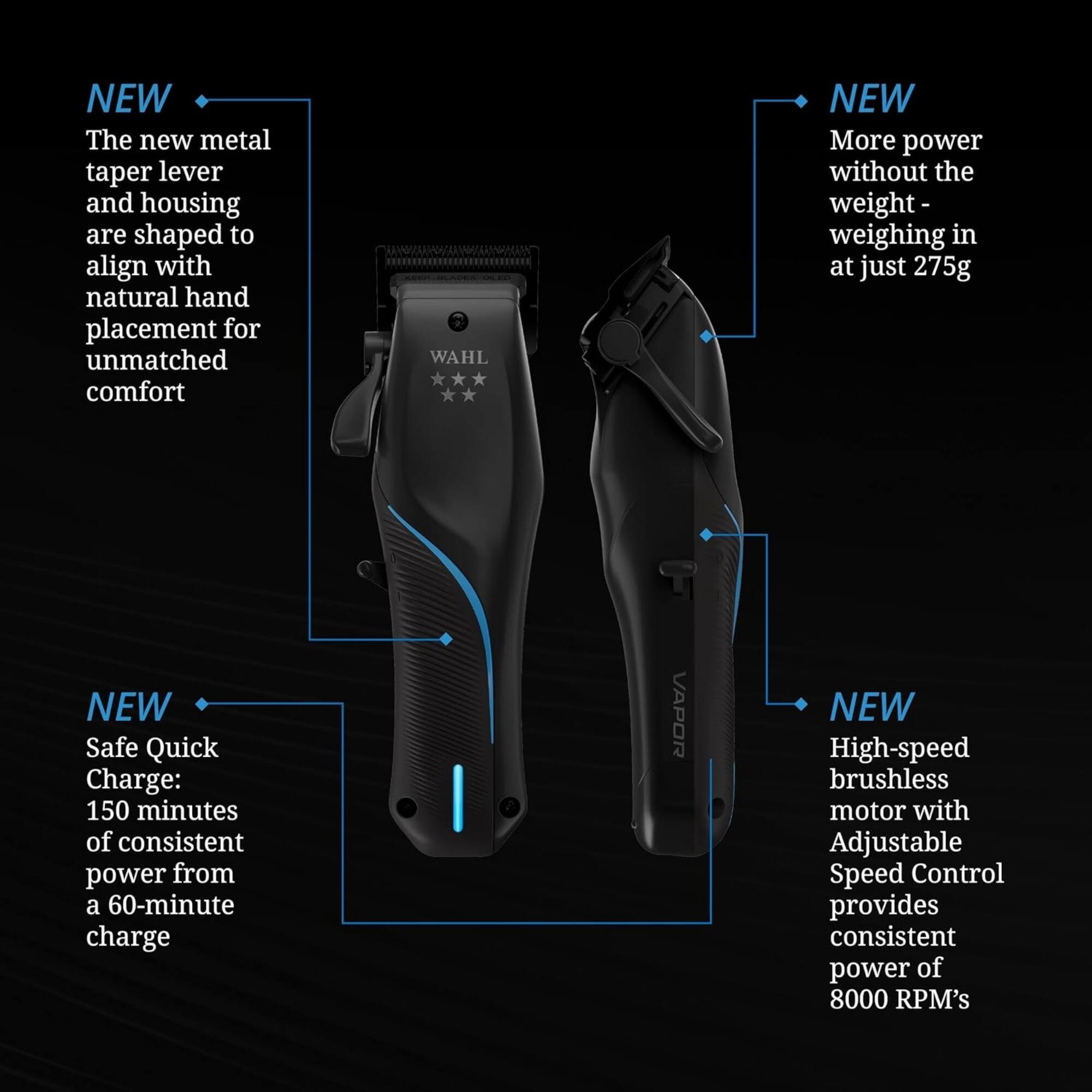 NEW The new metal taper lever and housing are shaped to align with natural hand placement for unmatched comfort

WAHL NEW More power without the weight - weighing in at just 275g

NEW Safe Quick Charge: 150 minutes of consistent power from a 60-minute charge

VAPOR NEW High-speed brushless motor with Adjustable Speed Control provides consistent power of 8000 RPM's