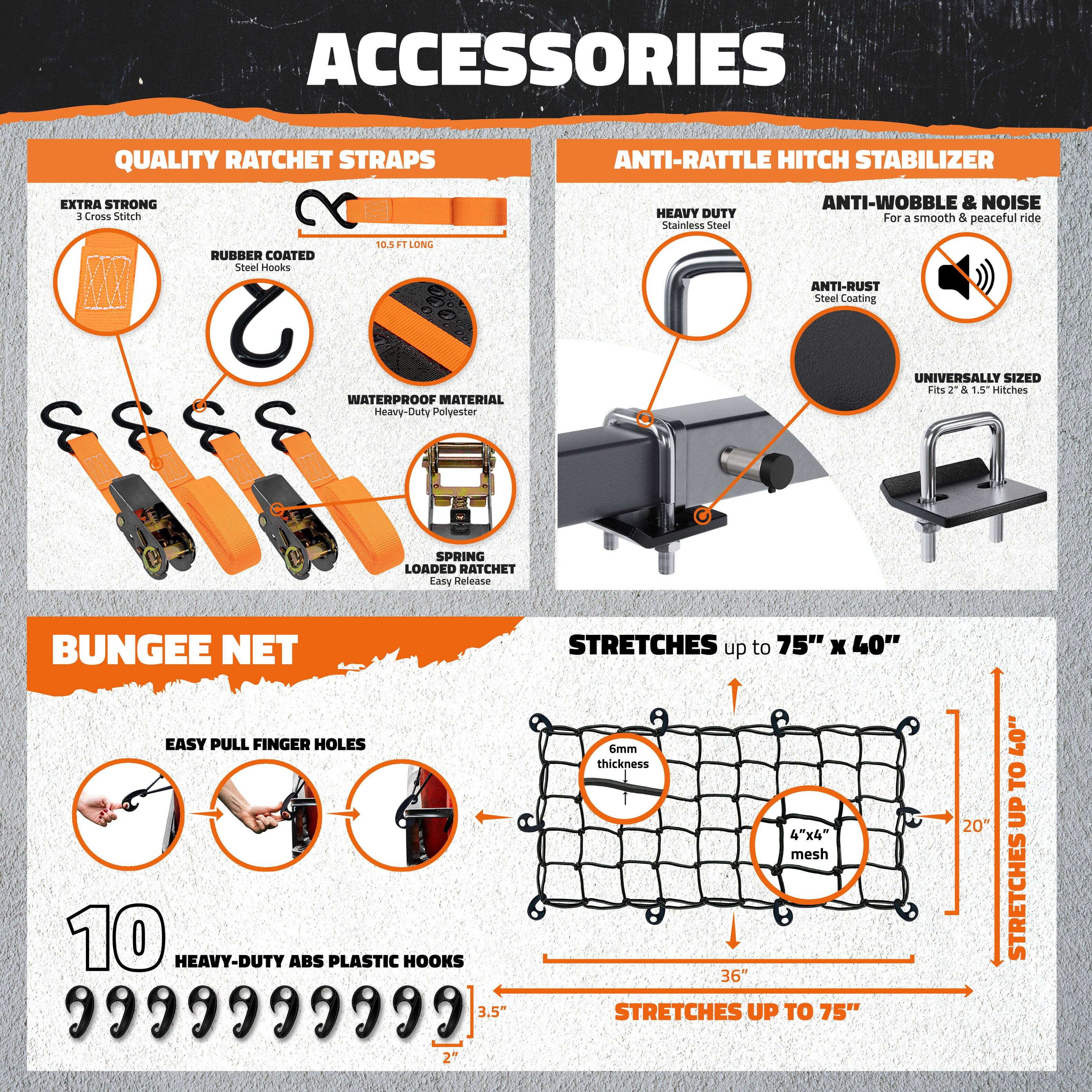 **ACCESSORIES**

**QUALITY RATCHET STRAPS**
- EXTRA STRONG
  - 3 Cross Stitch
- RUBBER COATED
  - Steel Hooks
- WATERPROOF MATERIAL
  - Heavy-Duty Polyester
- SPRING LOADED RATCHET
  - Easy Release
- 10.5 FT LONG

**ANTI-RATTLE HITCH STABILIZER**
- HEAVY DUTY
  - Stainless Steel
- ANTI-WOBBLE & NOISE
  - For a smooth & peaceful ride
- ANTI-RUST
  - Steel Coating
- UNIVERSALLY SIZED
  - Fits 2" & 1.5" Hitches

**BUNGEE NET**
- EASY PULL FINGER HOLES
- 10 HEAVY-DUTY ABS PLASTIC HOOKS
- 6mm thickness
- 4"x4" mesh
- STRETCHES up to 75" x 40"
- STRETCHES UP TO 75"