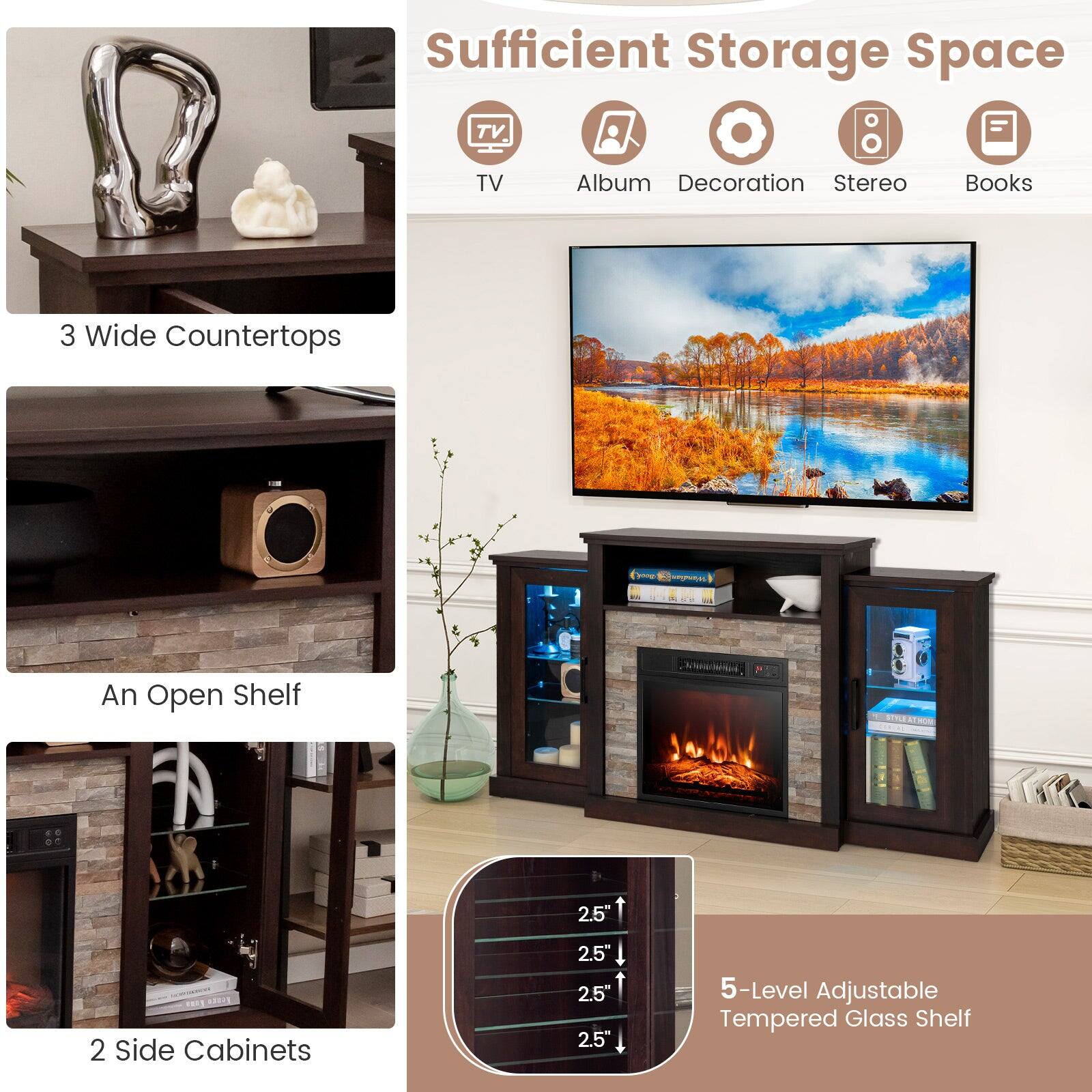 Sufficient Storage Space

- TV
- Album
- Decoration
- Stereo
- Books

3 Wide Countertops

An Open Shelf

2 Side Cabinets

5-Level Adjustable Tempered Glass Shelf

2.5"