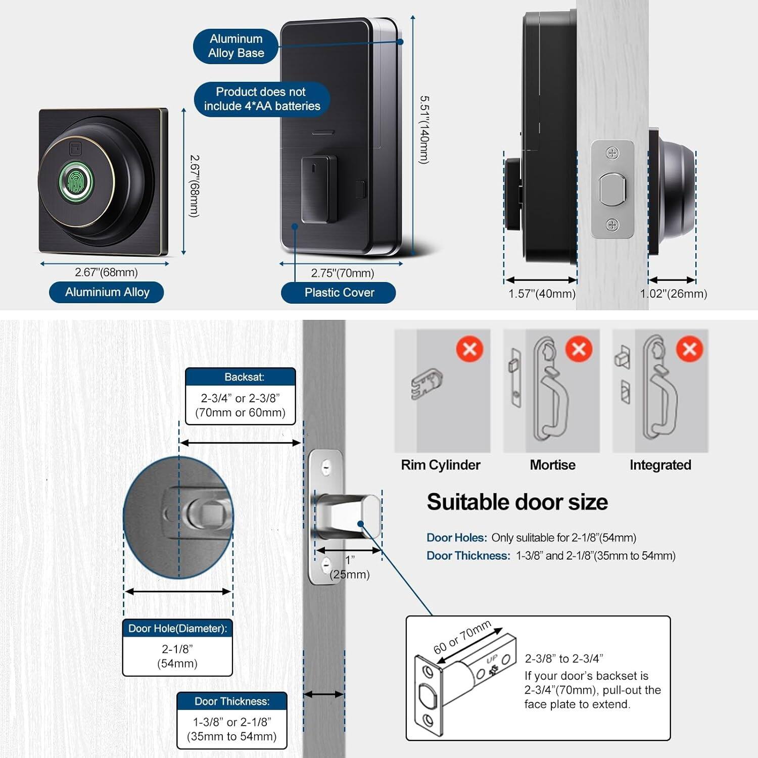 **Aluminum Alloy Base Product does not include 4'AA batteries**

- Aluminum Alloy Base: 2.67" (68mm) x 2.67" (68mm)
- Plastic Cover: 2.75" (70mm) x 1.57" (40mm) x 1.02" (26mm)
- Backset: 2-3/4" or 2-3/8" (70mm or 60mm)
- Rim Cylinder Mortise Integrated

**Suitable door size**

- Door Holes: Only suitable for 2-1/8" (54mm)
- Door Thickness: 1-3/8" and 2-1/8" (35mm to 54mm)
- Door Hole (Diameter): 2-1/8" (54mm)
- Door Thickness: 1-3/8" or 2-1/8" (35mm to 54mm)

**If your door's backset is 2-3/4" (70mm), pull-out the face plate to extend.**

- 60 or 