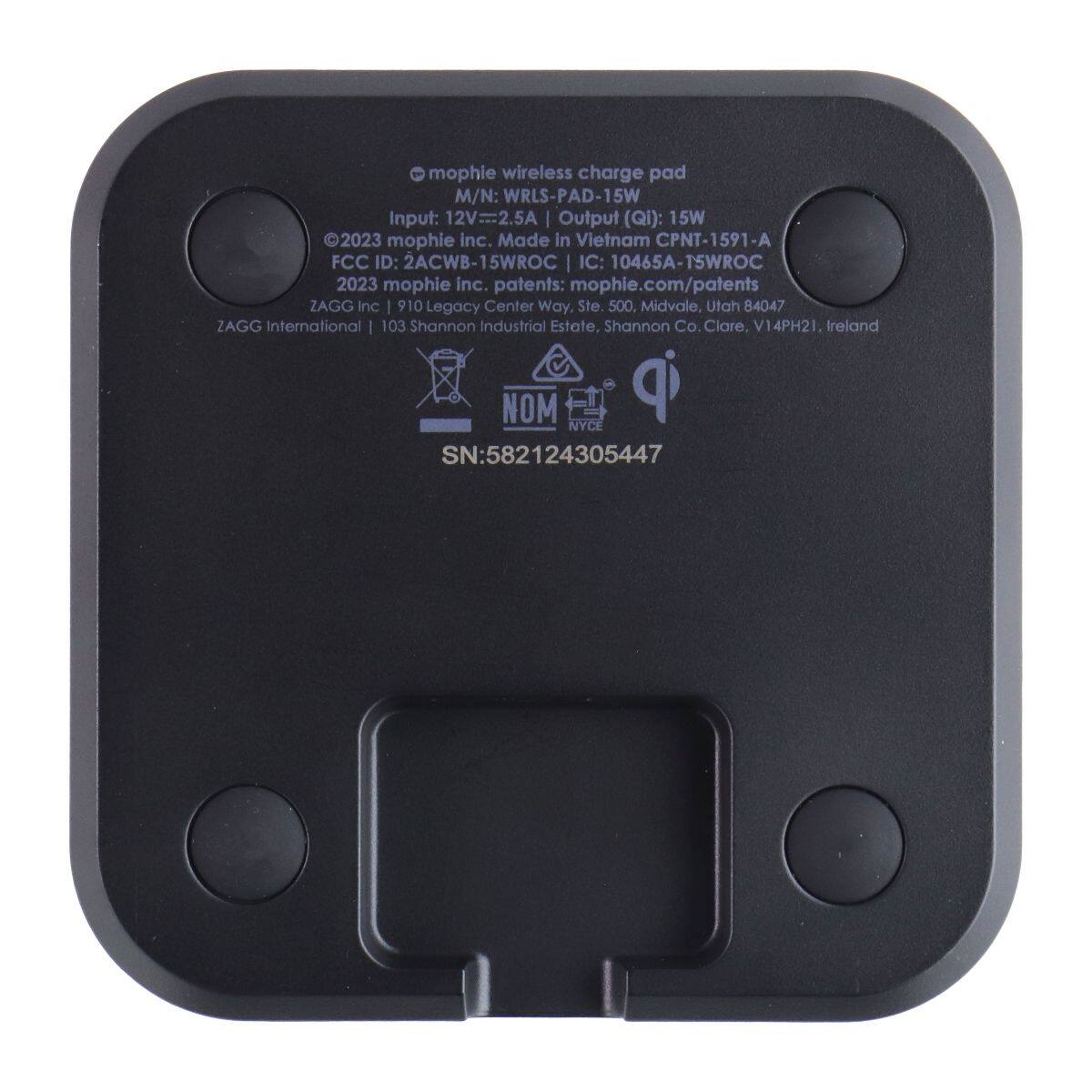 mophie wireless charge pad  
M/N: WRLS-PAD-15W  
Input: 12V=2.5A  
Output (Qi): 15W  
©2023 mophie inc. Made in Vietnam CPNT-1591-A  
FCC ID: 2ACWB-15WROC  
IC: 10465A-15WROC  
©2023 mophie inc. patents: mophie.com/patents  
ZAGG Inc 910 Legacy Center Way, Ste. 500, Midvale, Utah 84047  
ZAGG International 103 Shannon Industrial Estate, Shannon Co. Clare, V14PH21, Ireland  
SN: 582124305447