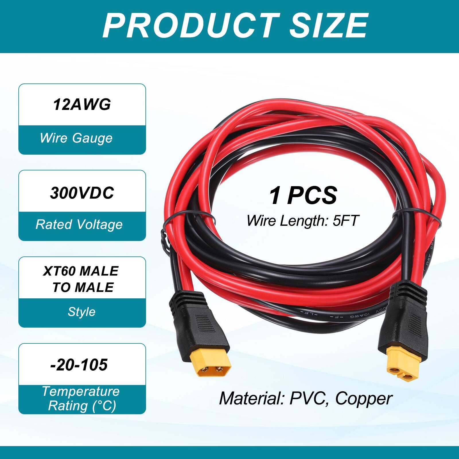 PRODUCT SIZE

12AWG Wire Gauge

300VDC Rated Voltage

1 PCS Wire Length: 5FT

XT60 MALE TO MALE

AAM Style 51S ARD

-20-105 Temperature Rating (°C)

Material: PVC, Copper