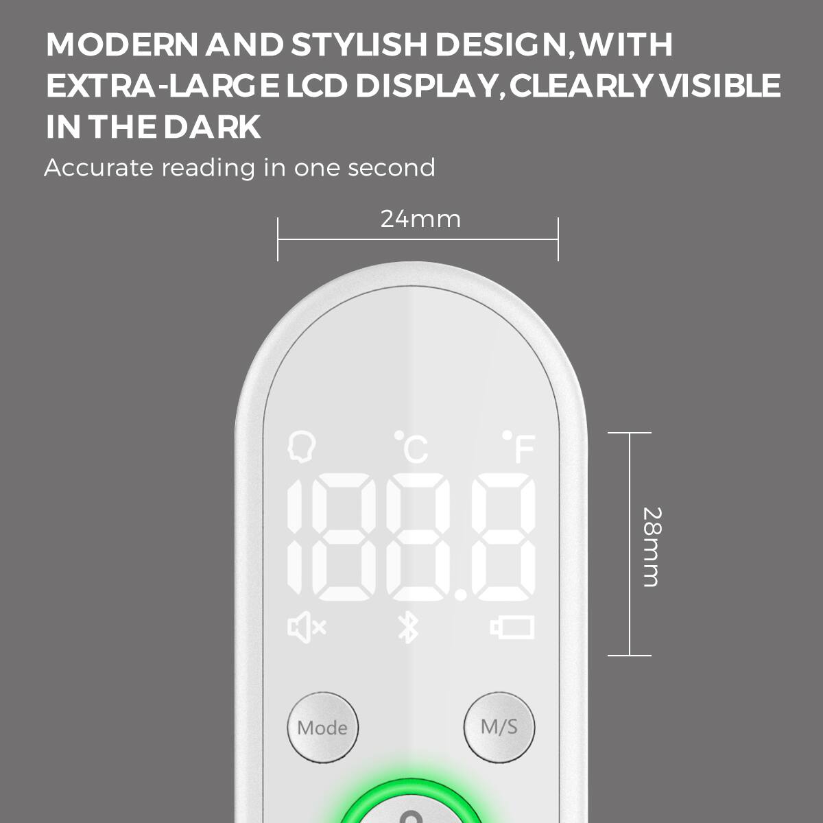 MODERN AND STYLISH DESIGN, WITH EXTRA-LARGE LCD DISPLAY, CLEARLY VISIBLE IN THE DARK

Accurate reading in one second

24mm

108.8°C 108.8°F

Mode M/S

28mm