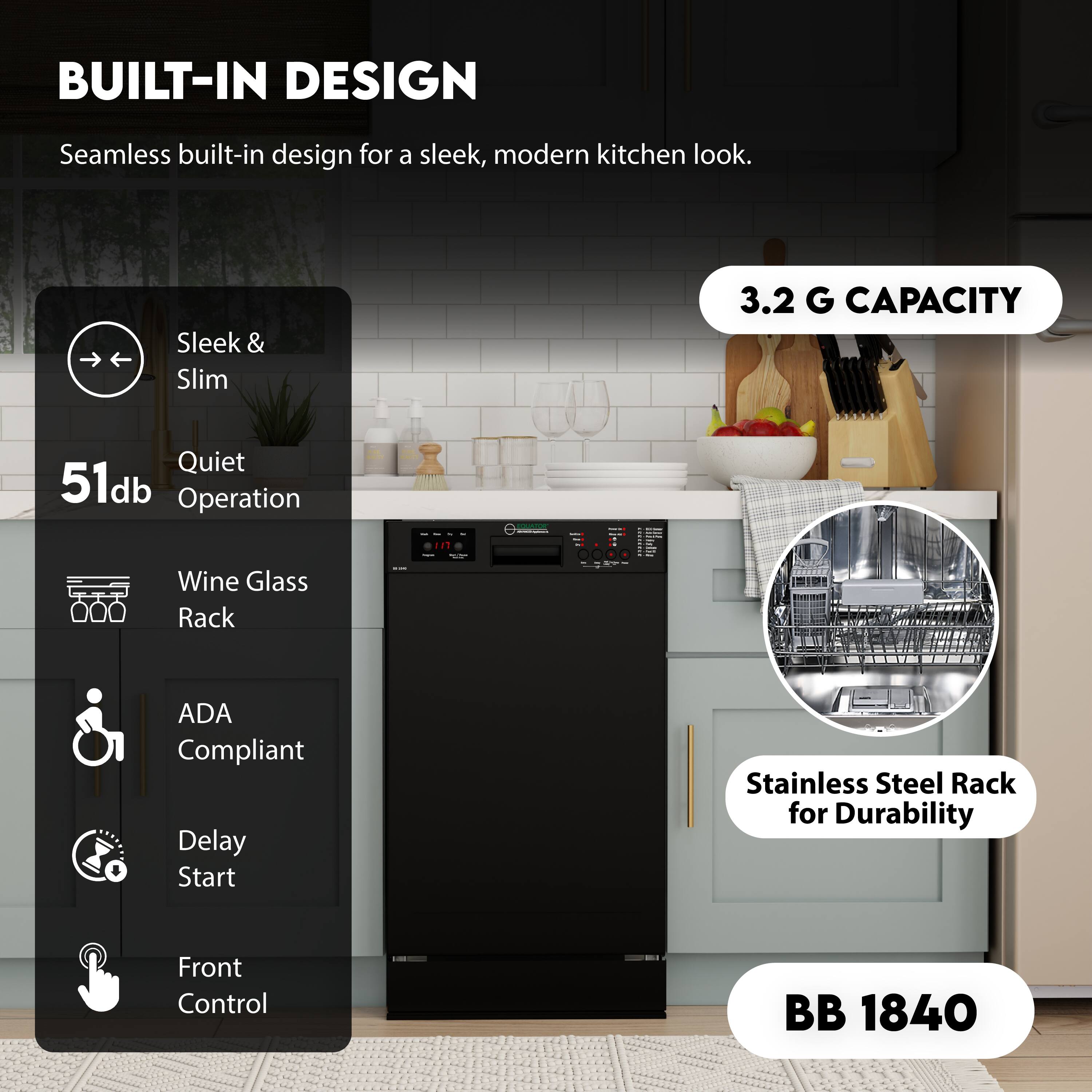 BUILT-IN DESIGN  
Seamless built-in design for a sleek, modern kitchen look.

- Sleek & Slim
- Quiet 51db Operation
- Wine Glass Rack
- ADA Compliant
- Delay Start
- Front Control

3.2 G CAPACITY

Stainless Steel Rack for Durability

BB 1840