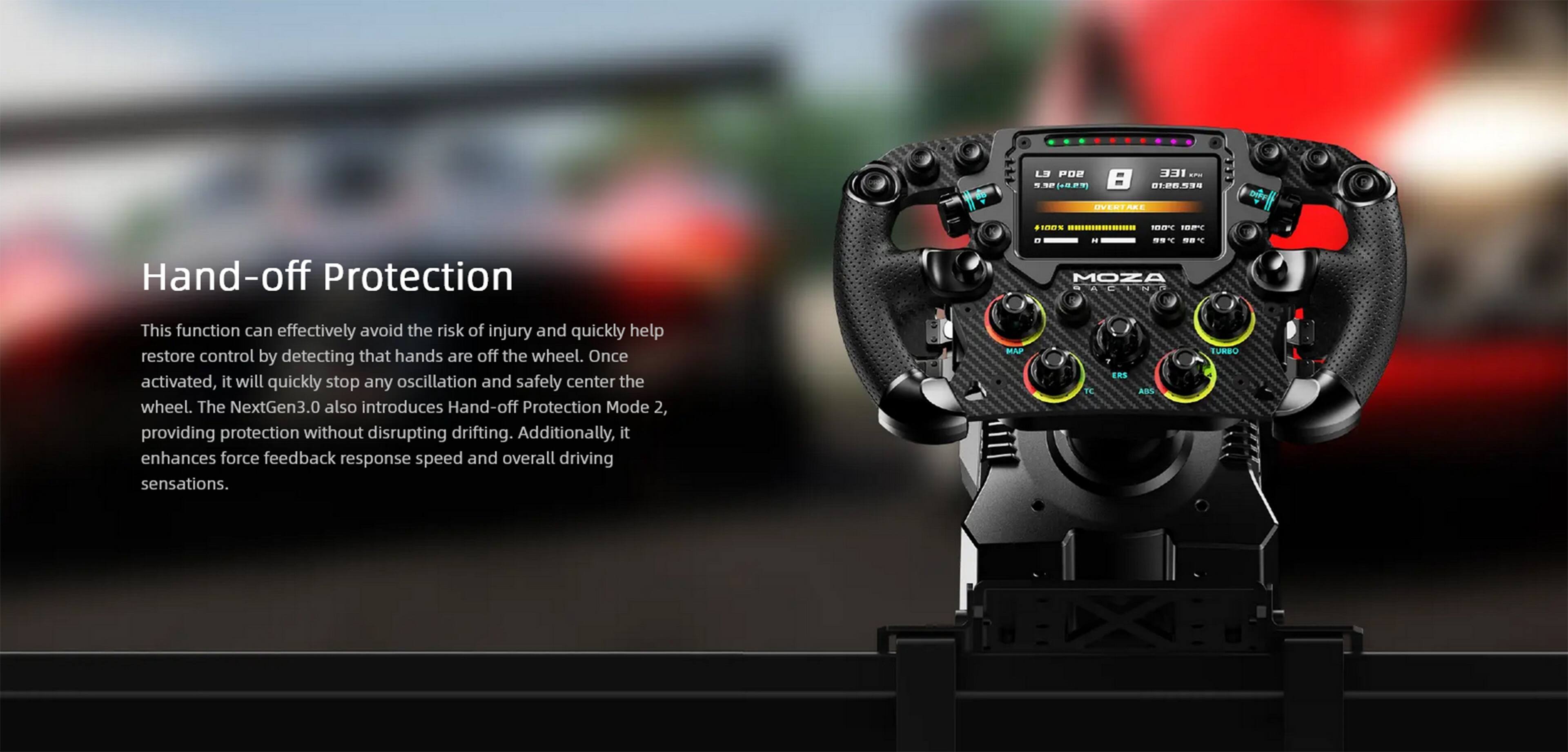 LS PDB  - 3 9 = 120590 DVERTA . ImES -.......... 109% FET   Hand-off Protection -  . T d. Y MOZA SATINT This function can effectively avoid the risk of injury and quickly help restore control by detecting that hands are off the wheel. Once activated, it will quickly stop any oscillation and safely center the wheel. The NextGen3.0 also introduces Hand-off Protection Mode 2, providing protection without disrupting drifting. Additionally, it enhances force feedback response speed and overall driving sensations. MAP TE ERS ABS EURBO