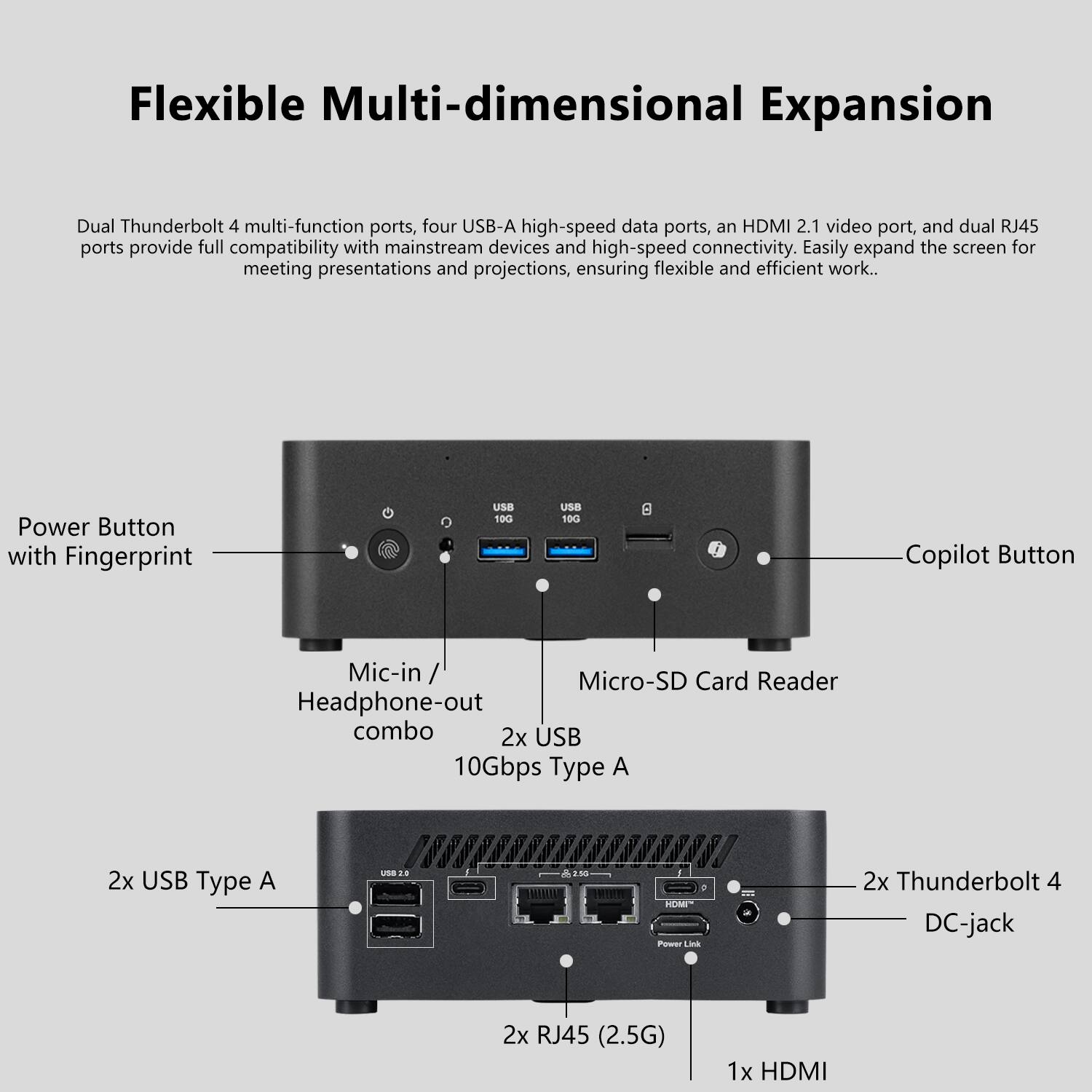 Flexible Multi-dimensional Expansion

Dual Thunderbolt 4 multi-function ports, four USB-A high-speed data ports, an HDMI 2.1 video port, and dual RJ45 ports provide full compatibility with mainstream devices and high-speed connectivity. Easily expand the screen for meeting presentations and projections, ensuring flexible and efficient work.

- Power Button with Fingerprint
- Copilot Button
- Mic-in / Headphone-out combo
- Micro-SD Card Reader
- 2x USB 10Gbps Type A
- 2x USB Type A
- 2x Thunderbolt 4
- DC-jack
- 2x RJ45 (2.5G)
- 1x HDMI