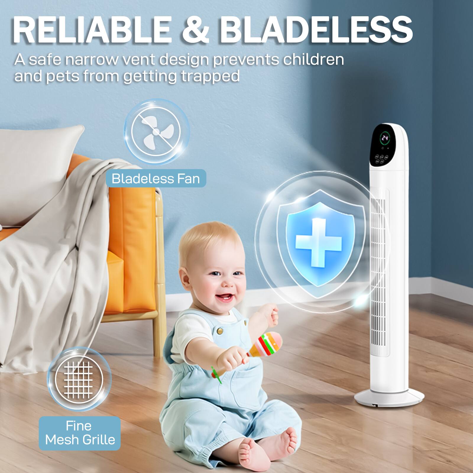 RELIABLE & BLADELESS  
A safe narrow vent design prevents children and pets from getting trapped  
24 Bladeless Fan + Fine Mesh Grille