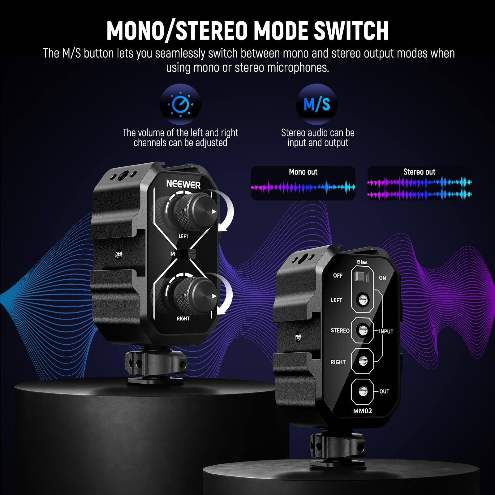 MONO/STEREO MODE SWITCH

The M/S button lets you seamlessly switch between mono and stereo output modes when using mono or stereo microphones.

- The volume of the left and right channels can be adjusted
- Stereo audio can be input and output

NEEWER

LEFT RIGHT

Bias OFF ON

LEFT STEREO INPUT RIGHT OUT

MM02