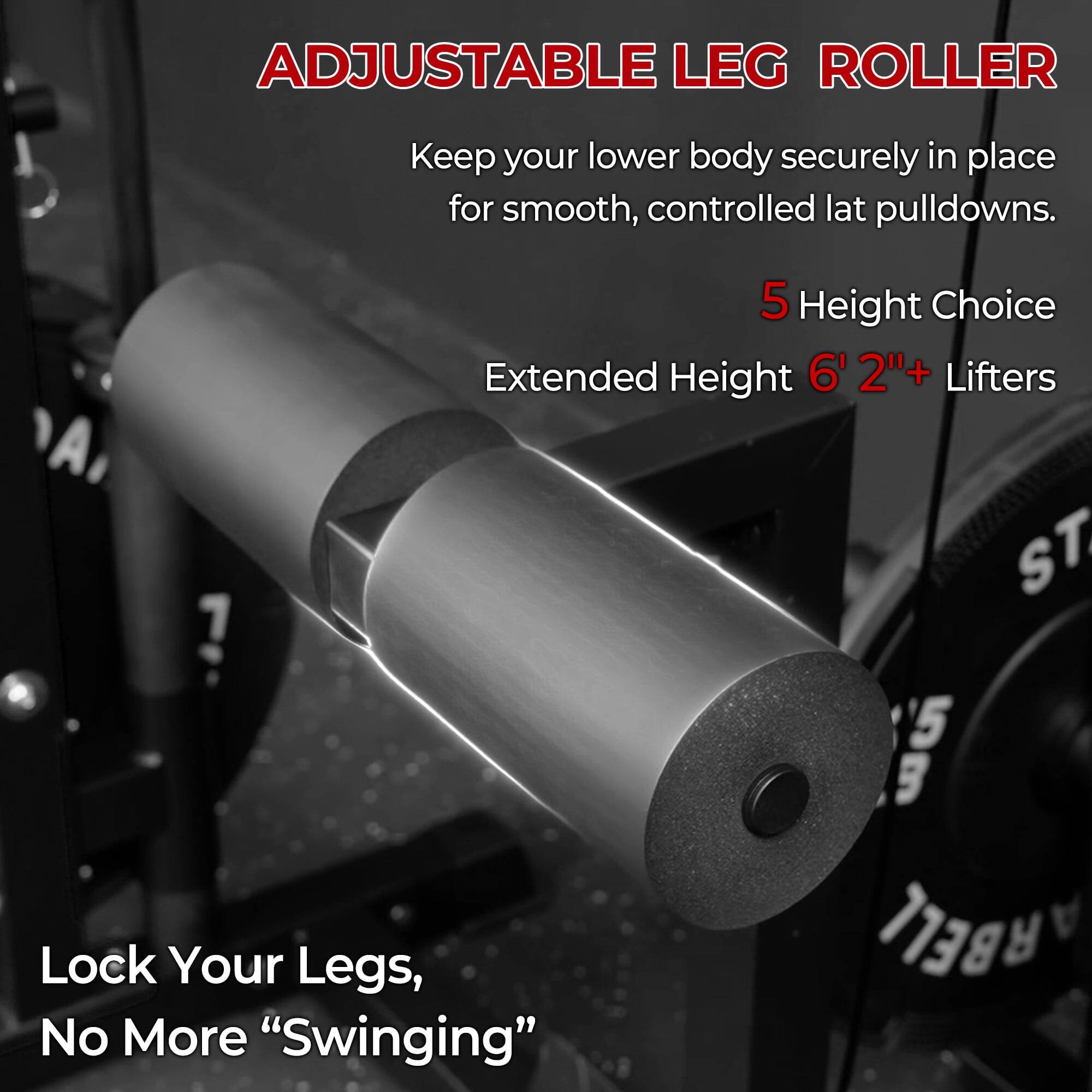 ADJUSTABLE LEG ROLLER

Keep your lower body securely in place for smooth, controlled lat pulldowns.

5 Height Choice
Extended Height 6' 2"+ Lifters

Lock Your Legs, No More "Swinging"