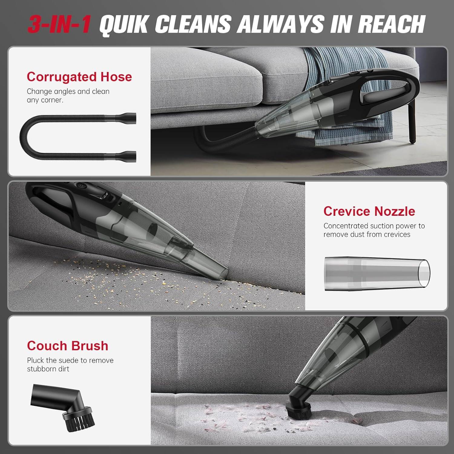 3-IN-1 QUIK CLEANS ALWAYS IN REACH

Corrugated Hose  
Change angles and clean any corner.

Crevice Nozzle  
Concentrated suction power to remove dust from crevices

Couch Brush  
Pluck the suede to remove stubborn dirt