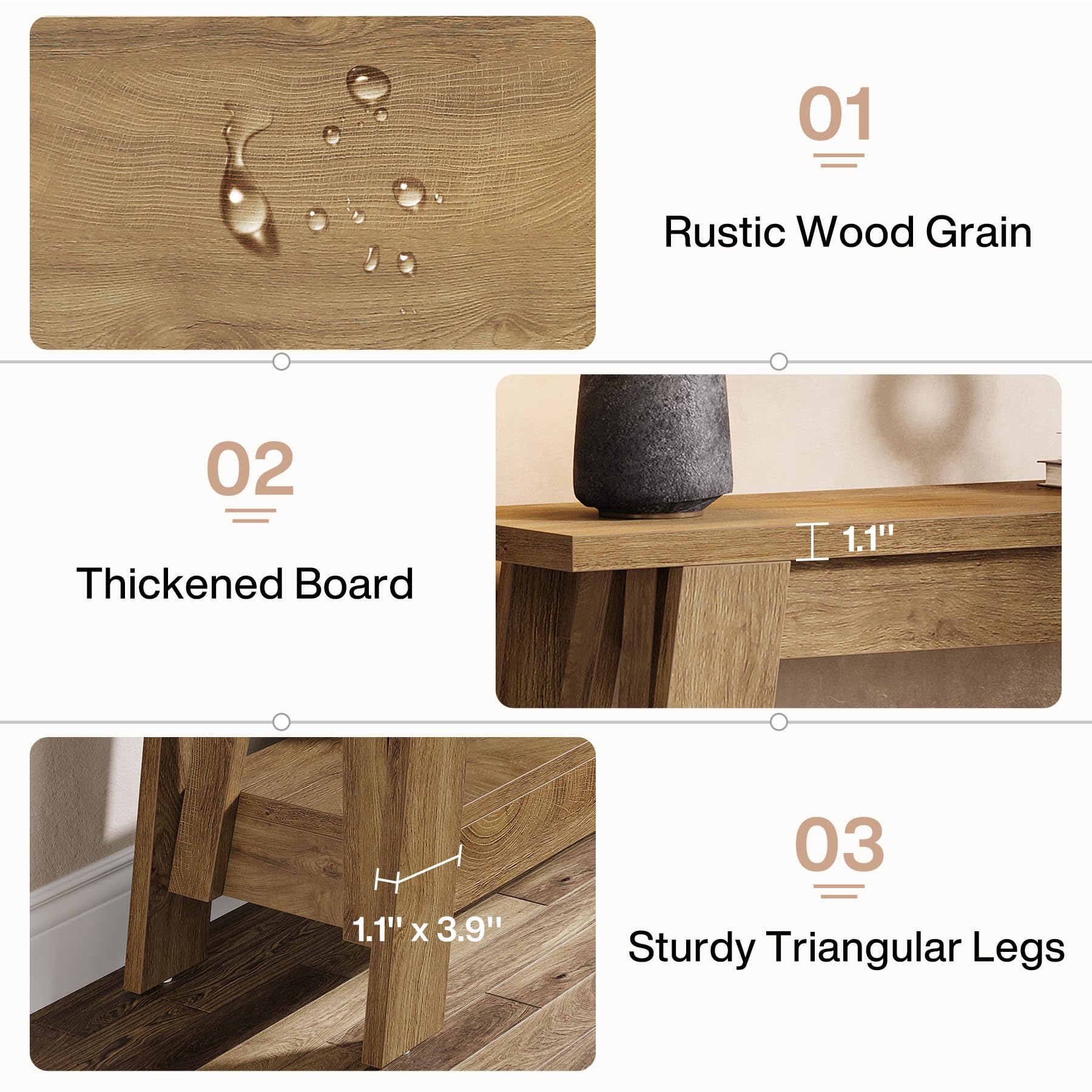 01
Rustic Wood Grain

02
Thickened Board
1.1" X 3.9"

03
Sturdy Triangular Legs