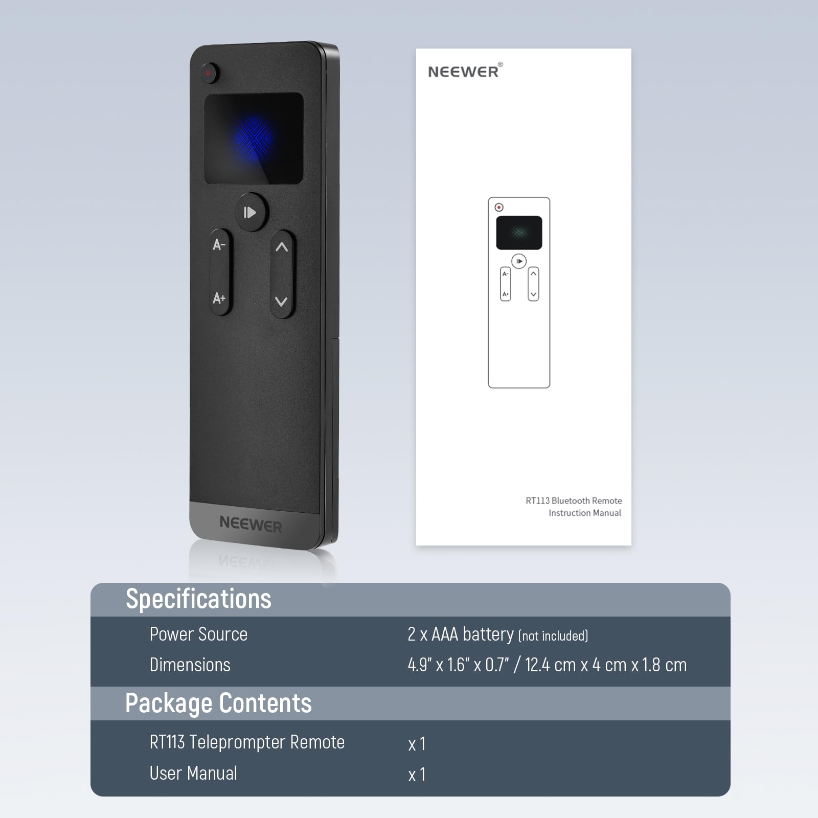 NEEWER A- NEEWER RT113 Bluetooth Remote Instruction Manual

Specifications
- Power Source: 2 x AAA battery (not included)
- Dimensions: 4.9" x 1.6" x 0.7" / 12.4 cm x 4 cm x 1.8 cm

Package Contents
- RT113 Teleprompter Remote x 1
- User Manual x 1