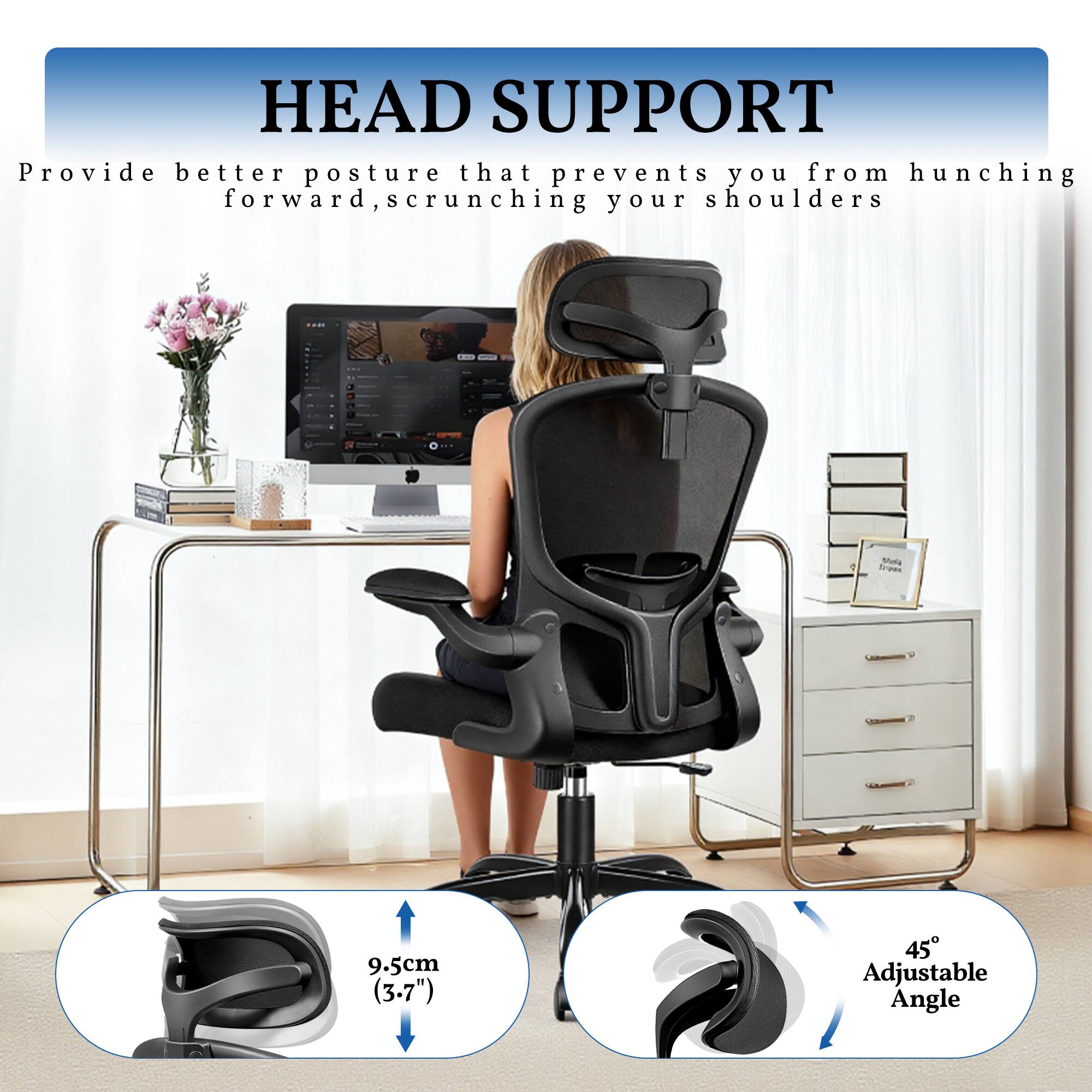HEAD SUPPORT  
Provide better posture that prevents you from hunching forward, scrunching your shoulders  

9.5cm (3.7")  
45° Adjustable Angle