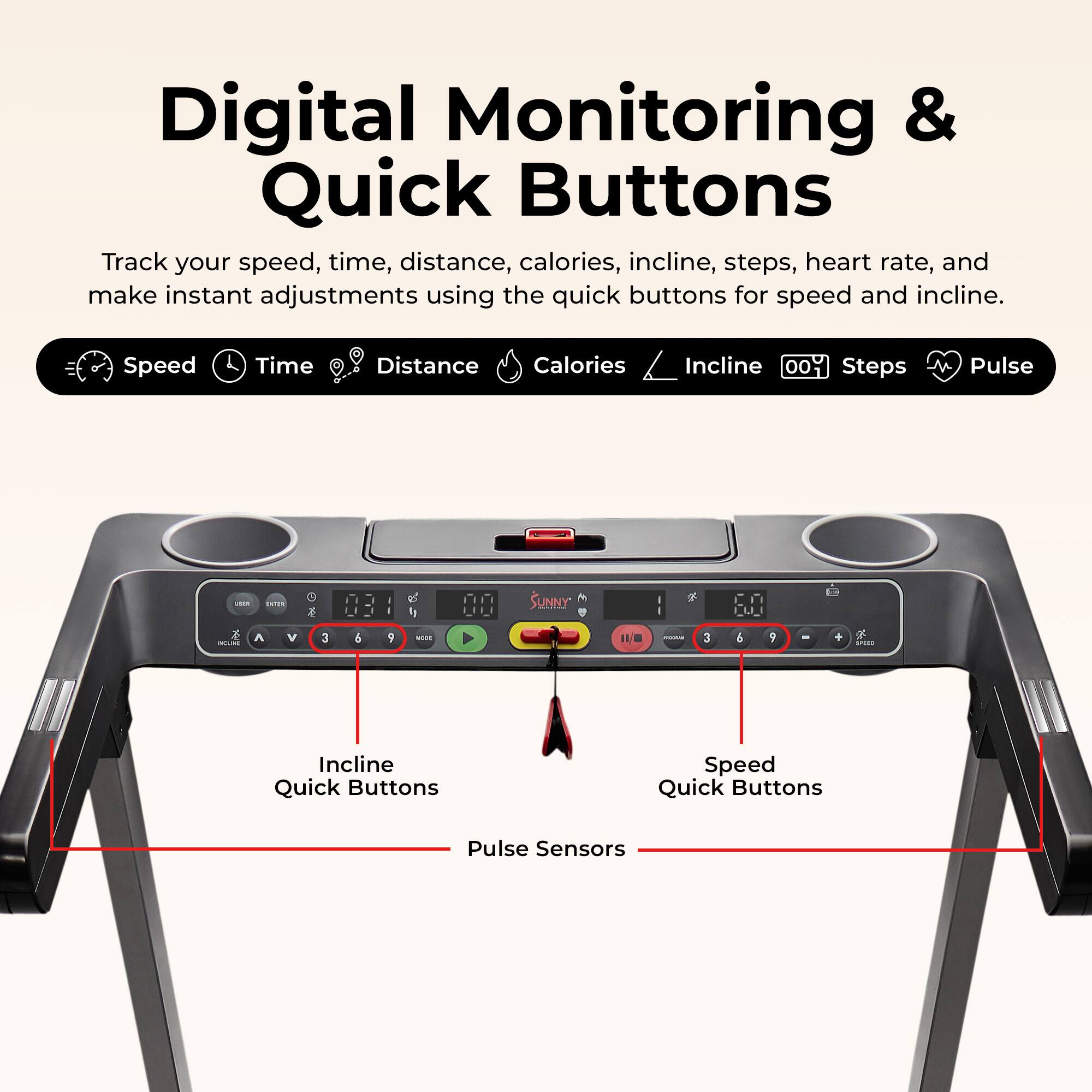 Digital Monitoring & Quick Buttons

Track your speed, time, distance, calories, incline, steps, heart rate, and make instant adjustments using the quick buttons for speed and incline.

Speed Time Distance Calories Incline 00 Steps Pulse

Incline Quick Buttons

Speed Quick Buttons

Pulse Sensors