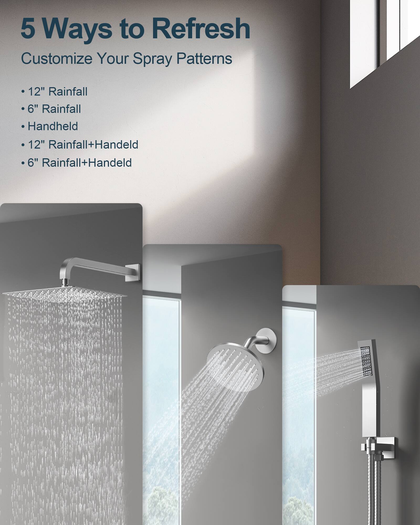 5 Ways to Refresh  
Customize Your Spray Patterns  
- 12" Rainfall  
- 6" Rainfall  
- Handheld  
- 12" Rainfall+Handheld  
- 6" Rainfall+Handheld