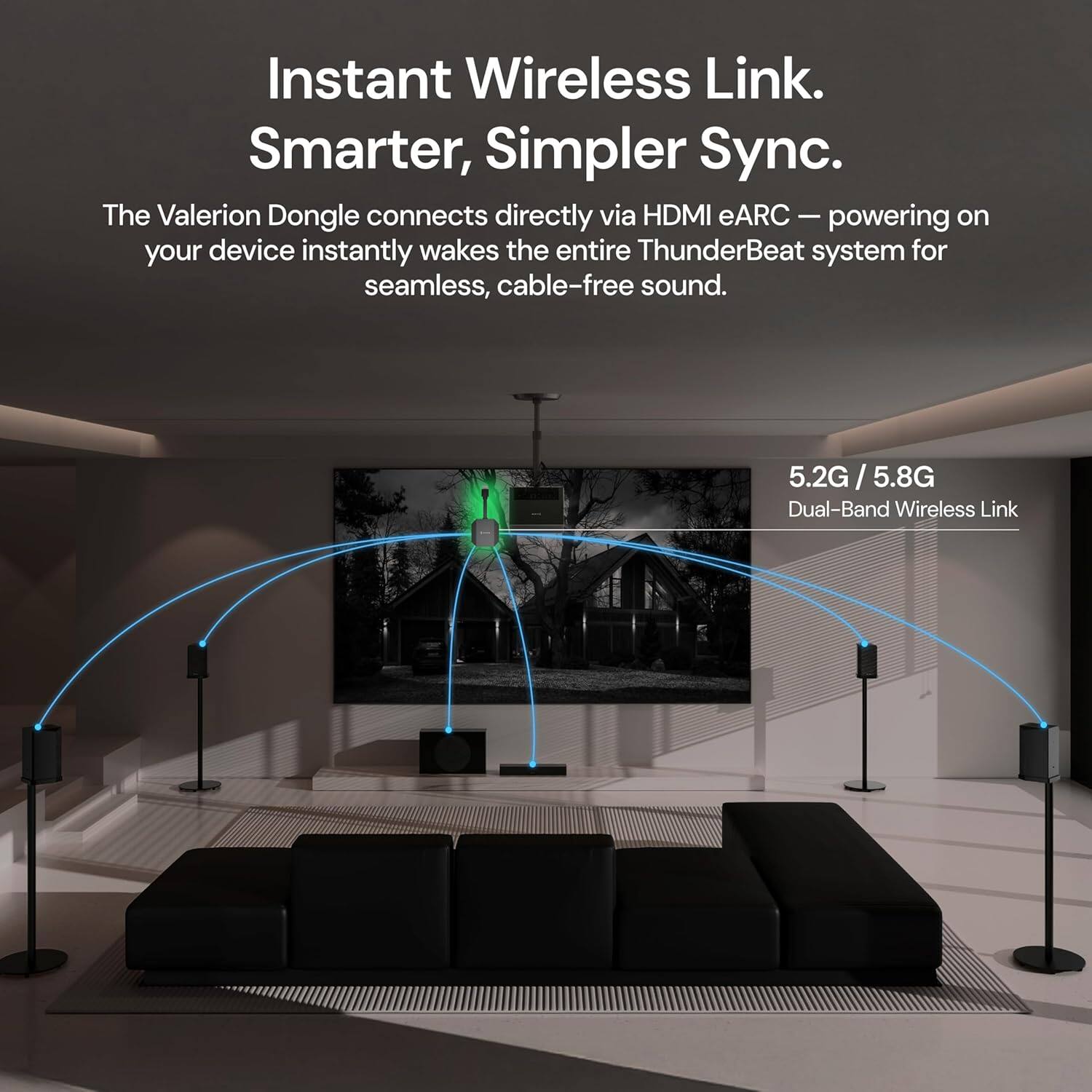 Instant Wireless Link. Smarter, Simpler Sync.

The Valerion Dongle connects directly via HDMI eARC — powering on your device instantly wakes the entire ThunderBeat system for seamless, cable-free sound.

5.2G / 5.8G Dual-Band Wireless Link