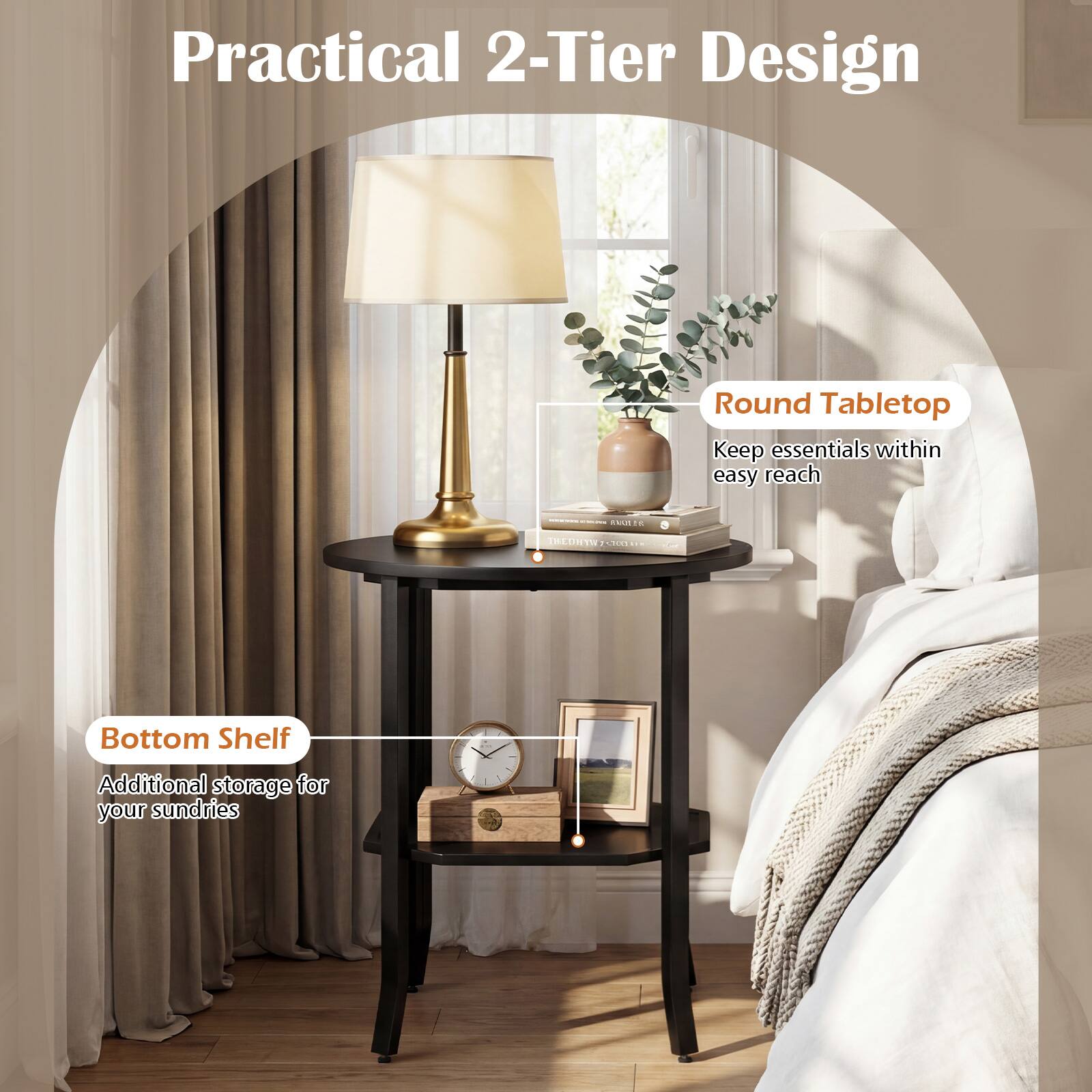 Practical 2-Tier Design  
Round Tabletop  
Keep essentials within easy reach  

Bottom Shelf  
Additional storage for your sundries