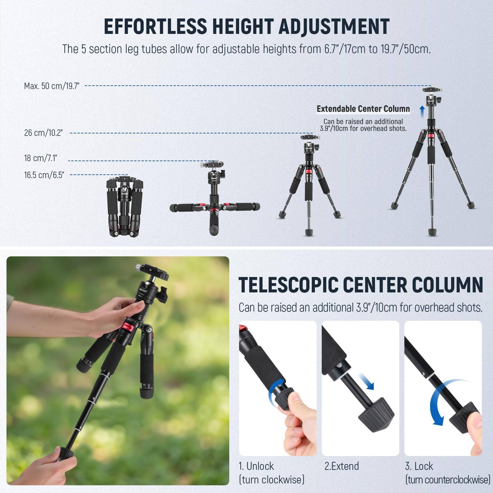 **EFFORTLESS HEIGHT ADJUSTMENT**

The 5 section leg tubes allow for adjustable heights from 6.7"/17cm to 19.7"/50cm.

- Max. 50 cm/19.7"
- 26 cm/10.2"
- 18 cm/7.1"
- 16.5 cm/6.5"

**Extendable Center Column**

Can be raised an additional 3.9"/10cm for overhead shots.

**TELESCOPIC CENTER COLUMN**

Can be raised an additional 3.9"/10cm for overhead shots.

1. Unlock (turn clockwise)
2. Extend
3. Lock (turn counterclockwise)