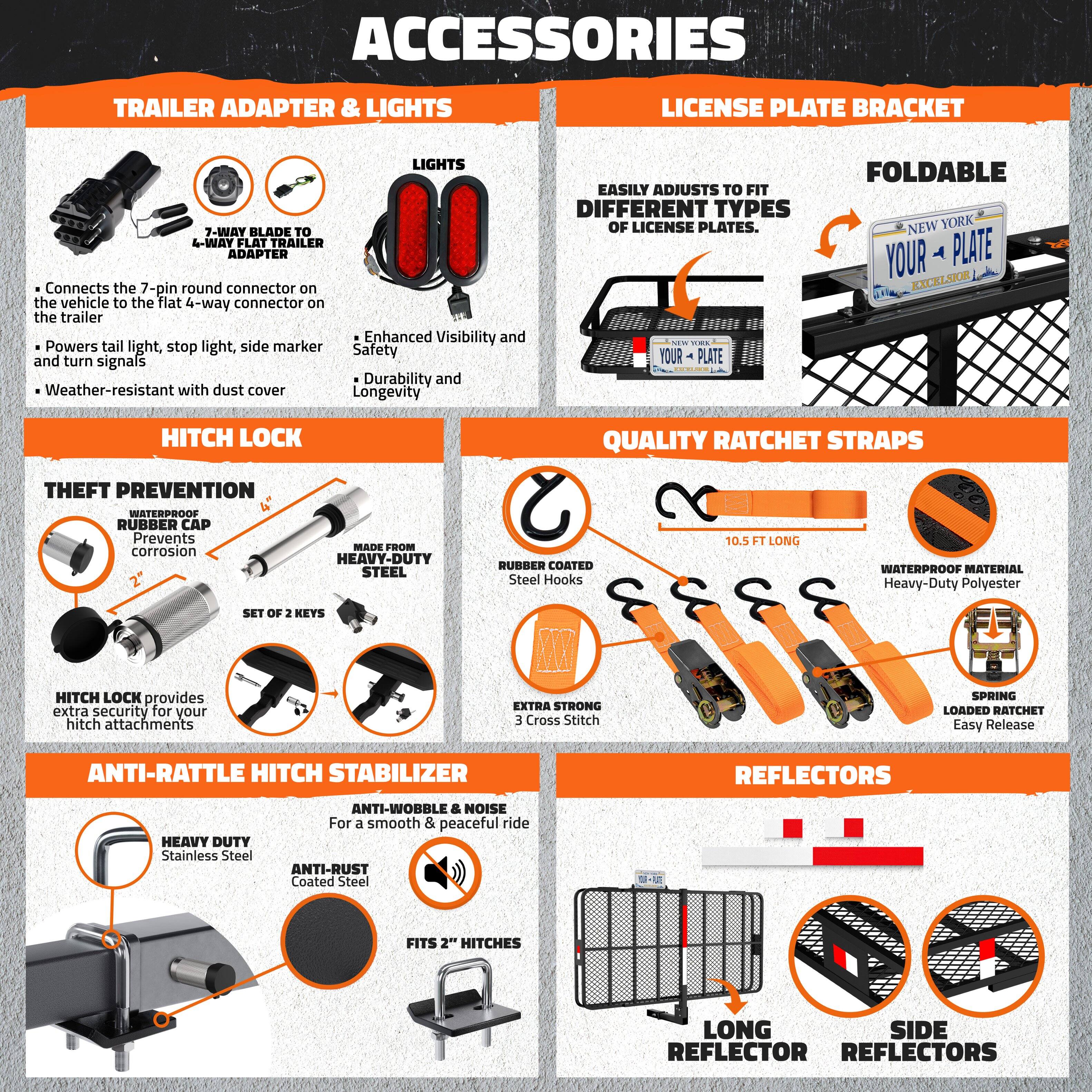**ACCESSORIES**

**TRAILER ADAPTER & LIGHTS**

- **7-WAY BLADE TO 4-WAY FLAT TRAILER ADAPTER**
  - Connects the 7-pin round connector on the vehicle to the flat 4-way connector on the trailer
  - Powers tail light, stop light, side marker, and turn signals
  - Weather-resistant with dust cover

- **LIGHTS**
  - Enhanced Visibility and Safety
  - Durability and Longevity

**LICENSE PLATE BRACKET**

- **EASILY ADJUSTS TO FIT DIFFERENT TYPES OF LICENSE PLATES.**
- **FOLDABLE**
  - NEW YORK
  - YOUR PLATE
  - EXCELSIOR

**HITCH LOCK**

- **THEFT PREVENTION**
  - WATERPROOF RUBBER CAP
  - Prevents corrosion
  - MADE FROM HEAVY-DUTY STEEL
  - RUBBER COATED Steel Hooks
  - SET OF 2 KEYS
  - HITCH LOCK provides extra security for your hitch attachments

**QUALITY RATCHET STRAPS**

- **10.5 FT LONG**
- **HEAVY-DUTY POLY