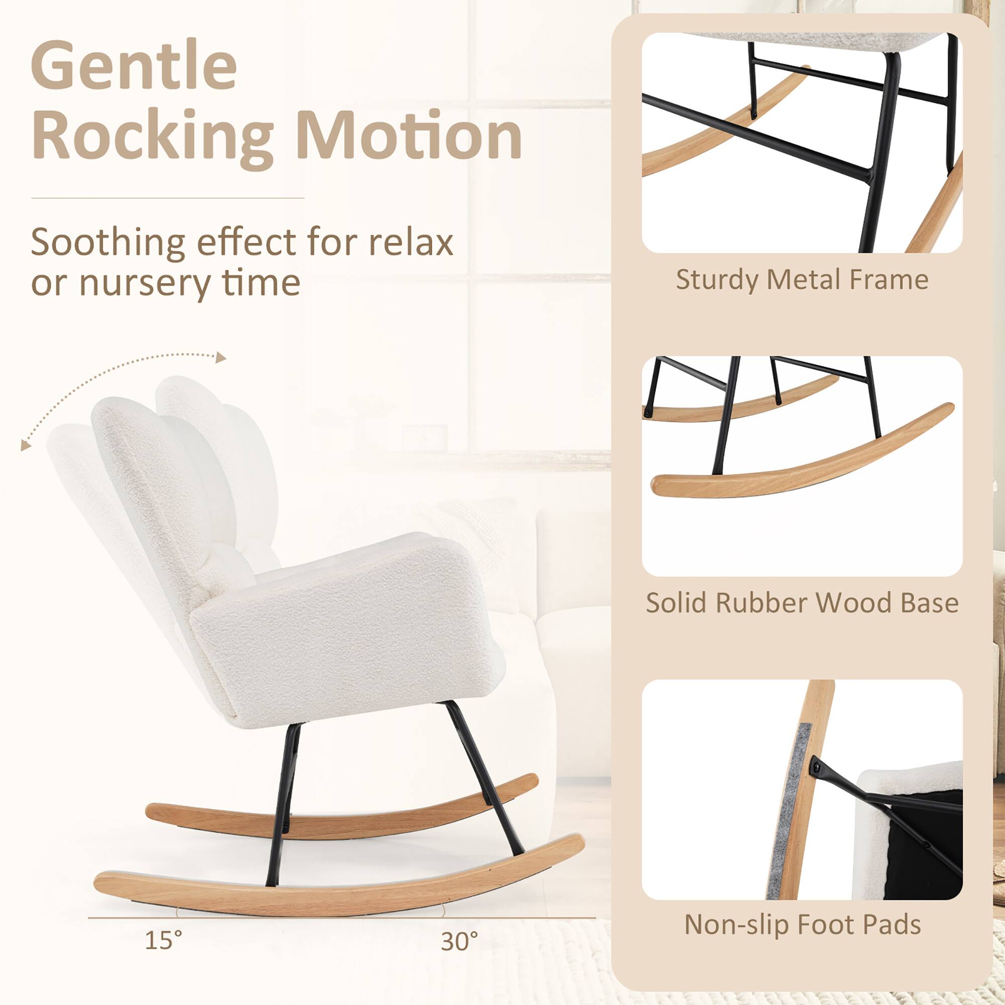 Gentle Rocking Motion  
Soothing effect for relax or nursery time  

Sturdy Metal Frame  
Solid Rubber Wood Base  
Non-slip Foot Pads  

15°  
30°