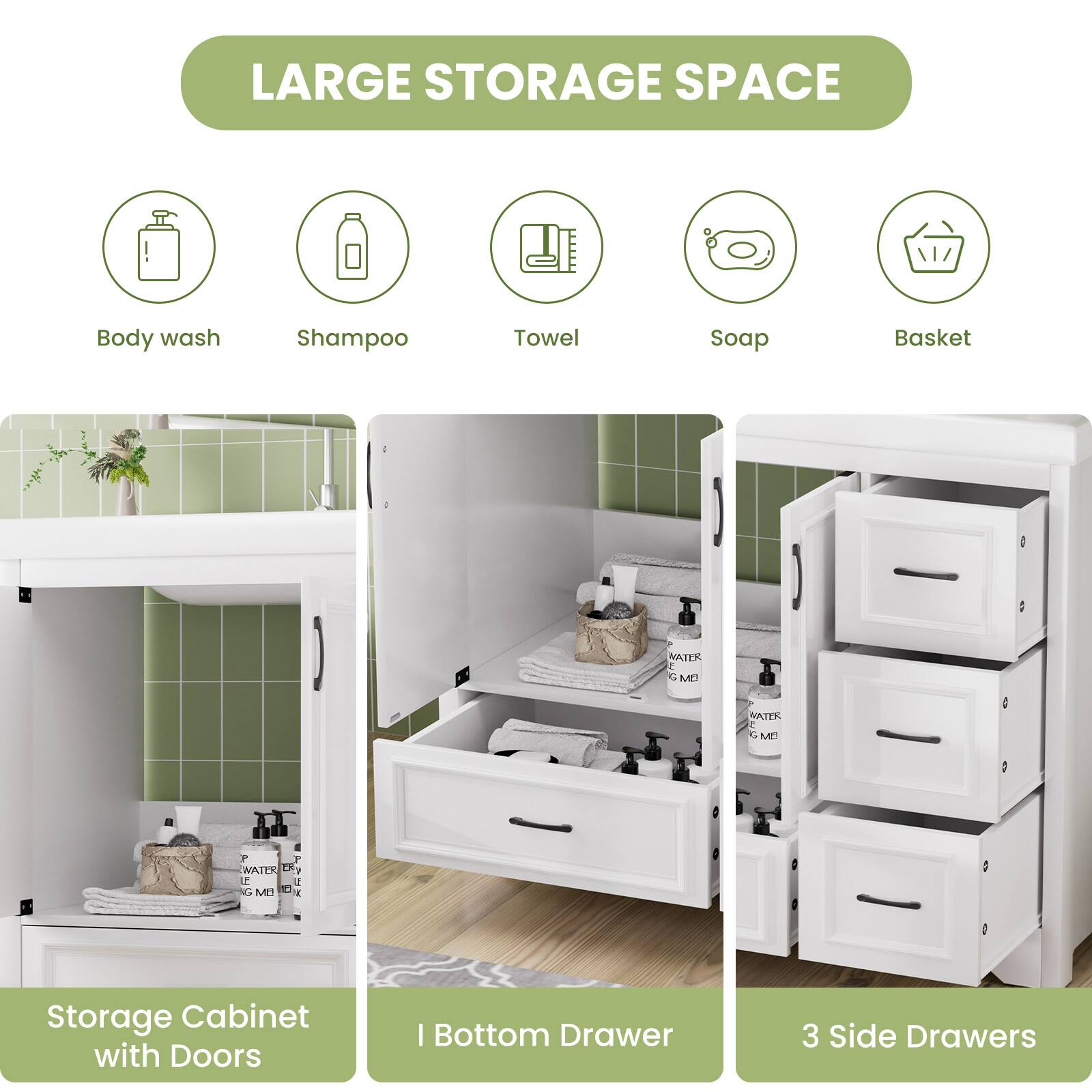 LARGE STORAGE SPACE

- Body wash
- Shampoo
- Towel
- Soap
- Basket

Storage Cabinet with Doors

I Bottom Drawer

3 Side Drawers