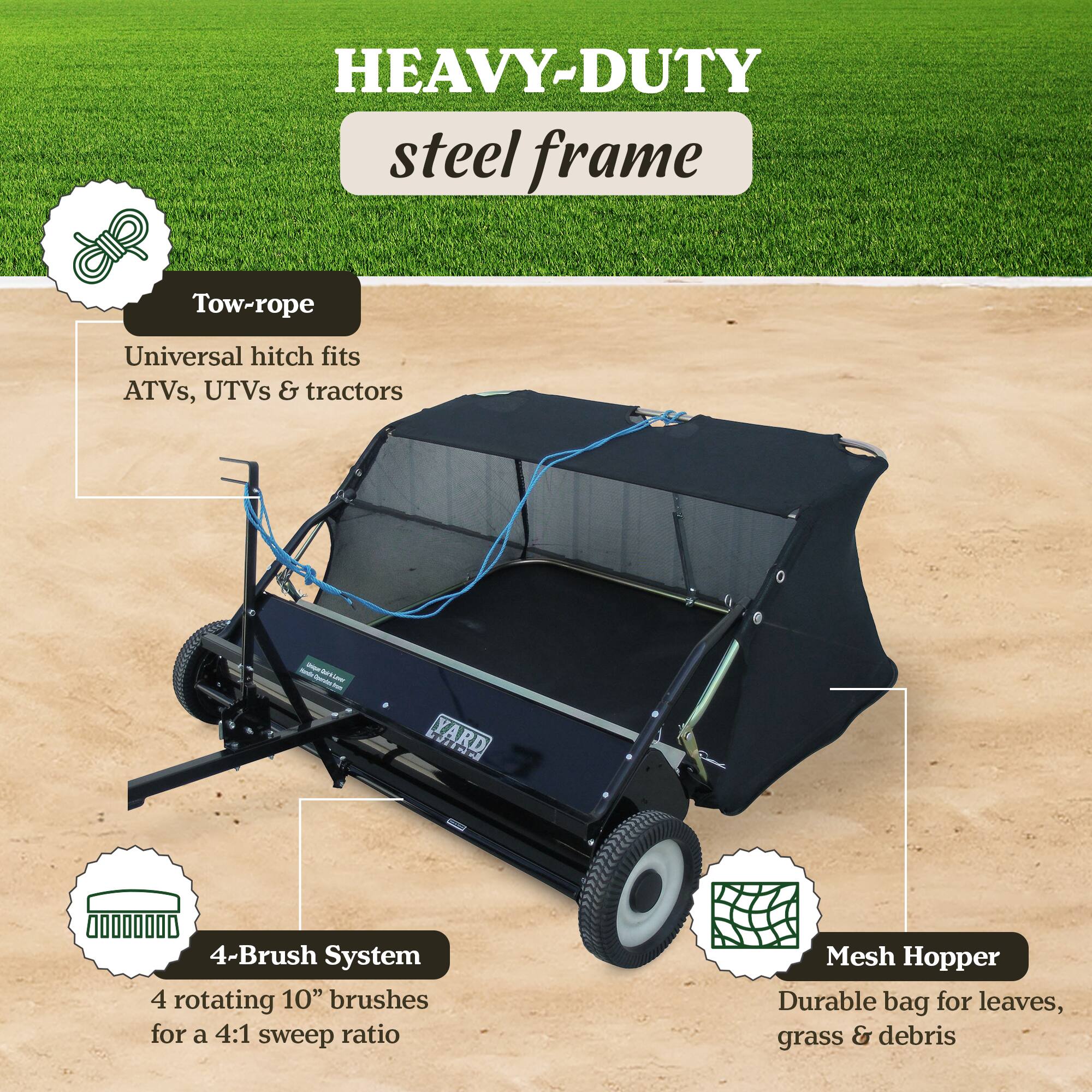 HEAVY-DUTY steel frame  
Tow-rope  
Universal hitch fits ATVs, UTVs & tractors  

4-Brush System  
4 rotating 10" brushes for a 4:1 sweep ratio  

Mesh Hopper  
Durable bag for leaves, grass & debris