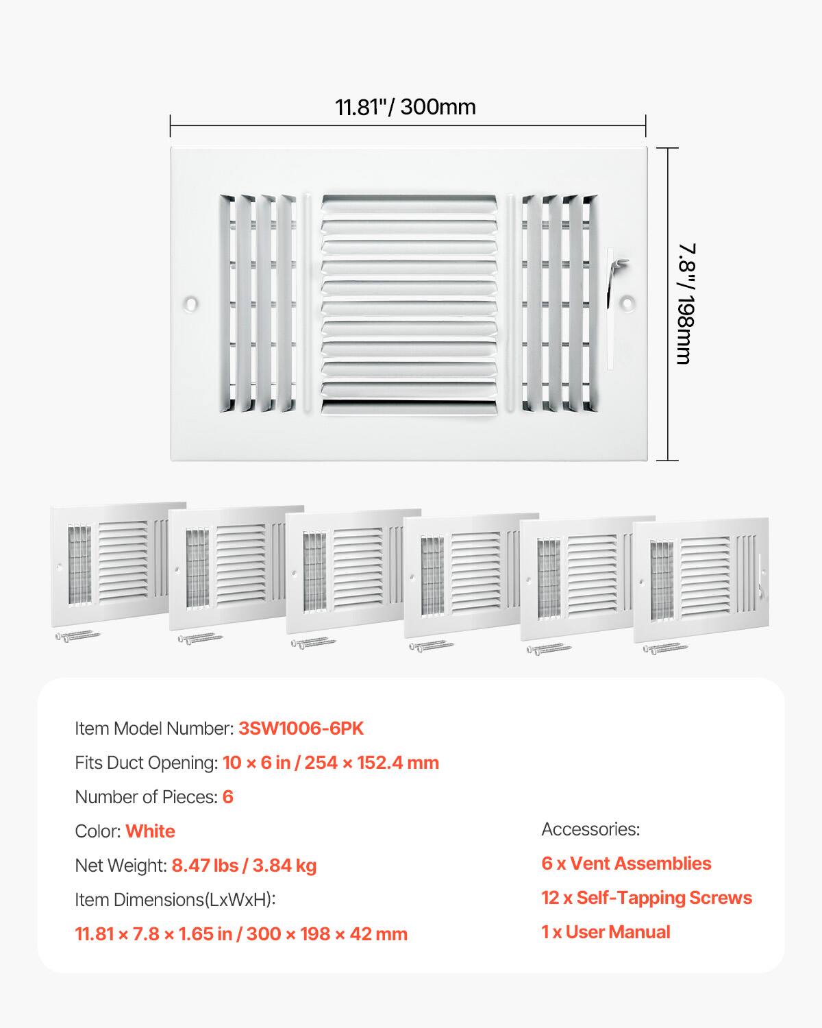 11.81"/300mm  
7.8"/198mm  

Item Model Number: 3SW1006-6PK  
Fits Duct Opening: 10 x 6 in / 254 x 152.4 mm  
Number of Pieces: 6  
Color: White  

Accessories:  
6 x Vent Assemblies  
12 x Self-Tapping Screws  
1 x User Manual  

Net Weight: 8.47 lbs / 3.84 kg  
Item Dimensions(LxWxH): 11.81 x 7.8 x 1.65 in / 300 x 198 x 42 mm