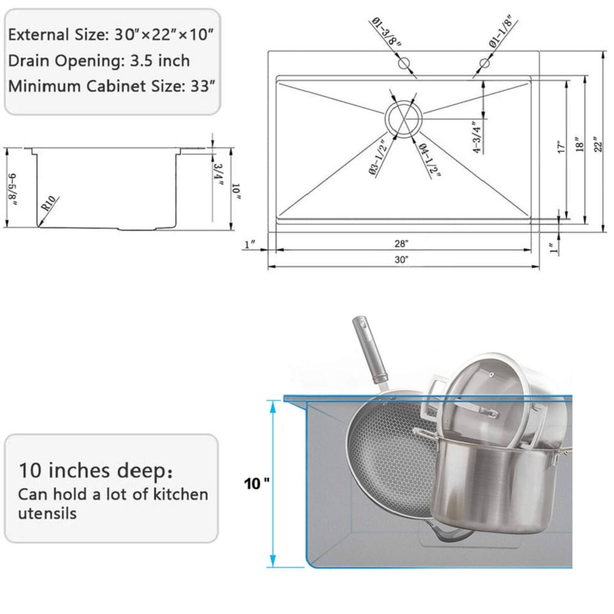 External Size: 30" x 22" x 10"  
Drain Opening: 3.5 inch  
Minimum Cabinet Size: 33"  

9-5/8"  
3/4"  
10"  
R10  
1"  

01-3/8"  
03-1/2"  
04-1/2"  
28  
30"  

01-1/8"  
4-3/4"  

17"  
18"  
22"  

10 inches deep: Can hold a lot of kitchen utensils
