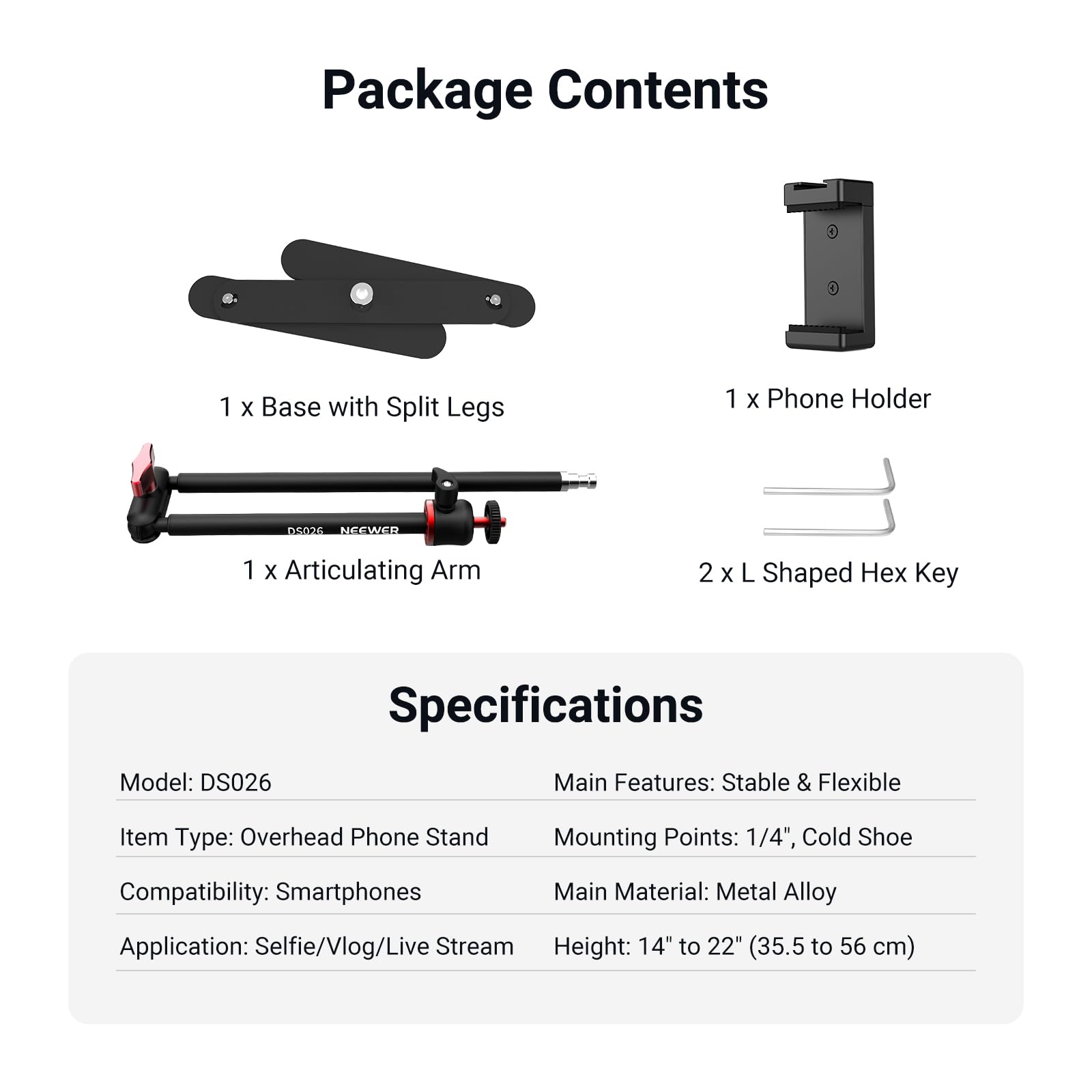 Package Contents  
- 1 x Base with Split Legs  
- 1 x Phone Holder  
- 1 x Articulating Arm  
- 2 x L Shaped Hex Key  

Specifications  
- Model: DS026  
- Item Type: Overhead Phone Stand  
- Compatibility: Smartphones  
- Application: Selfie/Vlog/Live Stream  
- Main Features: Stable & Flexible  
- Mounting Points: 1/4", Cold Shoe  
- Main Material: Metal Alloy  
- Height: 14" to 22" (35.5 to 56 cm)